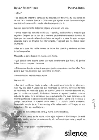 BECCA FITZPATRICK PURPLE ROSE
Página39
—¿Qué?
—La policía te encontró, consiguió tu declaración y te llevó a tu casa cerca de
las dos de la mañana. Esa fue la última vez que alguien te vio. En cuanto al tipo
que te tomó como rehén… nadie sabe lo que pasó con él.
Justo en ese momento, todos los hilos se unieron en uno solo.
—Debo haber sido tomada en mi casa —concluí, resolviéndolo a medida que
seguía—. Después de las dos de la mañana, probablemente estaba dormida. El
tipo que me tuvo de rehén debió haberme seguido a casa. Lo que sea que
esperaba lograr en Delphic fue interrumpido, y regresó por mí. Debió haber
irrumpido.
—Esa es la cosa. No había señales de lucha. Las puertas y ventanas estaban
todas bloqueadas.
Masajeaba la parte baja de mi mano en mi frente.
—¿La policía tiene alguna pista? Este tipo, quienquiera que fuera, no podría
haber sido un completo fantasma.
—Dijeron que lo más probable era que estuviera usando un nombre falso. Pero
para lo que vale, les dijiste que su nombre era Rixon.
—No conozco a nadie llamado Rixon.
Vee suspiró.
—Ese es el problema. Nadie lo sabe. —Se quedó un momento en silencio—.
Aquí hay otra cosa. A veces creo que reconozco su nombre, pero cuando trato
de recordarlo, mi mente se queda en blanco. Como si el recuerdo estuviera ahí,
pero no pudiera recuperarlo. Casi como… hubiera un agujero donde su nombre
debería de estar. Es la sensación más espeluznante. Me sigo diciendo a mí
misma que tal vez es sólo que quiero recordarlo, ¿sabes? Como si lo recordara y
¡bingo! Tendríamos a nuestro chico malo. Y la policía podría arrestarlo.
Demasiado simple, lo sé. Y ahora estoy sólo balbuceando. —Y luego, en voz
baja dijo—: Aún así… podría jurar…
La puerta de mi habitación se abrió, y mamá asomó la cabeza.
—Me iré a la cama, es de noche. —Sus ojos viajaron al BlackBerry—. Se está
haciendo tarde y ambas necesitamos dormir. —Esperó expectante, y capté su
mensaje oculto.
—Vee, me tengo que ir. Te llamaré mañana.
 