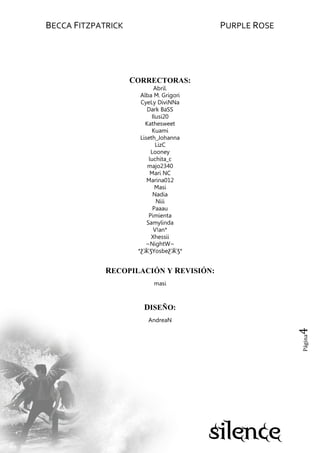 BECCA FITZPATRICK PURPLE ROSE
Página4
CORRECTORAS:
Abril.
Alba M. Grigori
CyeLy DiviNNa
Dark BaSS
Ilusi20
Kathesweet
Kuami
Liseth_Johanna
LizC
Looney
luchita_c
majo2340
Mari NC
Marina012
Masi
Nadia
Niii
Paaau
Pimienta
Samylinda
V!an*
Xhessii
~NightW~
*ƸӜƷYosbeƸӜƷ*
RECOPILACIÓN Y REVISIÓN:
masi
DISEÑO:
AndreaN
 