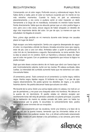 BECCA FITZPATRICK PURPLE ROSE
Página41
Comenzando con el color negro. Profundo oscuro y sobrenatural negro. No le
había dicho a nadie, pero el color se mantuvo cruzando por mi mente en los
más extraños momentos. Cuando lo hacía, mi piel se estremecía
placenteramente, y era como si pudiera sentir el color trazando un dedo
tiernamente a lo largo de mi mandíbula, inclinando mi mentón hasta hacerle
frente directamente. Sabía que era absurdo pensar que un color podría llegar a
vivir, pero una o dos veces, estuve segura de haber atrapado un destello de
algo más importante detrás del color. Un par de ojos. La manera en que me
estudiaban me llegaba al corazón.
Pero ¿cómo algo perdido en mi memoria durante este tiempo me causaba
placer en lugar de dolor?
Dejé escapar una lenta respiración. Sentía una urgencia desesperada de seguir
el color, no importaba a dónde me llevara. Ansiaba encontrar esos ojos negros,
estar de pie, cara a cara con ellos. Anhelaba saber a quién le pertenecían. El
color tiró de mí, llamándome a seguirlo. Racionalmente, no tenía sentido. Pero
la idea se atascó en mi cerebro. Sentí un hipnótico y obsesivo deseo de dejar
que el color me guiara. Con un poderoso magnetismo que incluso la lógica no
podía romper.
Dejé que este deseo creciera dentro de mí hasta que vibró con fuerza bajo mi
piel. Incómodamente caliente, luché con las mantas. Mi cabeza zumbada, daba
vueltas. La intensidad del zumbido aumentó hasta que me estremecí con calor.
Una extraña fiebre.
El cementerio, pensé. Todo comenzó en el cementerio. La noche negra, neblina
negra. Hierba negra, lápidas negras. El brillante río negro. Y un par de ojos
negros observándome. No podía ignorar los destellos de negro, y no podía
hacerlos dormir. No podría descansar hasta que actuara con ellos.
Me levanté de la cama. Estiré una camisa tejida sobre mi cabeza, me metí en un
par de pantalones, y me puse una chaqueta sobre mis hombros. Me detuve en
la puerta de mi dormitorio. El pasillo estaba en silencio excepto por
reverberante tictac del reloj de péndulo subiendo a la planta principal. La puerta
de la habitación de mamá no estaba cerrada del todo, pero no había luz
derramándose por la grieta. Si escuchaba lo suficientemente bien, podría
distinguir el suave ronroneo de sus ronquidos.
Me moví silenciosamente por las escaleras, tomé una linterna y la llave de la
casa, y salí por la puerta trasera, temiendo que las chirriantes tablas en el
porche delantero me pudieran revelar. Eso, y el oficial uniformado estacionado
en la acera. Estaba ahí para distraer a los periodistas y a las cámaras, pero tenía
 