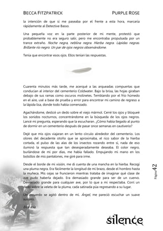 BECCA FITZPATRICK PURPLE ROSE
Página42
la intención de que si me paseaba por el frente a esta hora, marcaría
rápidamente al Detective Basso.
Una pequeña voz en la parte posterior de mi mente, protestó que
probablemente no era seguro salir, pero me encontraba propulsada por un
trance extraño. Noche negra, neblina negra. Hierba negra. Lápidas negras.
Brillante río negro. Un par de ojos negros observándome.
Tenía que encontrar esos ojos. Ellos tenían las respuestas.
Cuarenta minutos más tarde, me acerqué a las arqueadas compuertas que
conducían al interior del cementerio Coldwater. Bajo la brisa, las hojas giraban
debajo de sus ramas como oscuros molinetes. Temblando por el frío húmedo
en el aire, usé a base de prueba y error para encontrar mi camino de regreso a
la lápida lisa, donde todo había comenzado.
Agachándome, deslicé un dedo sobre el viejo mármol. Cerré los ojos y bloqueé
los sonidos nocturnos, concentrándome en la búsqueda de los ojos negros.
Lancé mi pregunta, esperando que la escucharan. ¿Cómo había llegado al punto
de dormir en un cementerio después de pasar once semanas en cautiverio?
Dejé que mis ojos viajaran en un lento círculo alrededor del cementerio. Los
olores del decadente otoño que se aproximaba, el rico sabor de la hierba
cortada, el pulso de las alas de los insectos rozando entre sí, nada de eso
iluminó la respuesta que tan desesperadamente deseaba. El color negro,
burlándose de mí por días, me había fallado. Empujando mi mano en los
bolsillos de mis pantalones, me giré para irme.
Desde el borde de mi visión, me di cuenta de una mancha en la hierba. Recogí
una pluma negra. Era fácilmente la longitud de mi brazo, desde el hombro hasta
la muñeca. Mis cejas se fruncieron mientras trataba de imaginar qué clase de
ave pudo haberla dejado. Era demasiado grande para ser de un cuervo.
Demasiado grande para cualquier ave, por lo que a mí respectaba. Corrí un
dedo sobre la veleta de la pluma, cada satinada púa regresando a su lugar.
Un recuerdo se agitó dentro de mí. Ángel, me pareció escuchar un suave
susurro.
Eres mía.
 