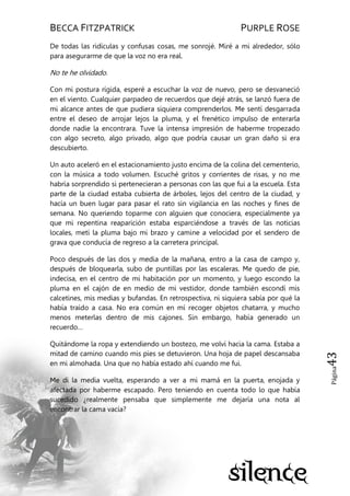 BECCA FITZPATRICK PURPLE ROSE
Página43
De todas las ridículas y confusas cosas, me sonrojé. Miré a mi alrededor, sólo
para asegurarme de que la voz no era real.
No te he olvidado.
Con mi postura rígida, esperé a escuchar la voz de nuevo, pero se desvaneció
en el viento. Cualquier parpadeo de recuerdos que dejé atrás, se lanzó fuera de
mi alcance antes de que pudiera siquiera comprenderlos. Me sentí desgarrada
entre el deseo de arrojar lejos la pluma, y el frenético impulso de enterarla
donde nadie la encontrara. Tuve la intensa impresión de haberme tropezado
con algo secreto, algo privado, algo que podría causar un gran daño si era
descubierto.
Un auto aceleró en el estacionamiento justo encima de la colina del cementerio,
con la música a todo volumen. Escuché gritos y corrientes de risas, y no me
habría sorprendido si pertenecieran a personas con las que fui a la escuela. Esta
parte de la ciudad estaba cubierta de árboles, lejos del centro de la ciudad, y
hacía un buen lugar para pasar el rato sin vigilancia en las noches y fines de
semana. No queriendo toparme con alguien que conociera, especialmente ya
que mi repentina reaparición estaba esparciéndose a través de las noticias
locales, metí la pluma bajo mi brazo y camine a velocidad por el sendero de
grava que conducía de regreso a la carretera principal.
Poco después de las dos y media de la mañana, entro a la casa de campo y,
después de bloquearla, subo de puntillas por las escaleras. Me quedo de pie,
indecisa, en el centro de mi habitación por un momento, y luego escondo la
pluma en el cajón de en medio de mi vestidor, donde también escondí mis
calcetines, mis medias y bufandas. En retrospectiva, ni siquiera sabía por qué la
había traído a casa. No era común en mí recoger objetos chatarra, y mucho
menos meterlas dentro de mis cajones. Sin embargo, había generado un
recuerdo…
Quitándome la ropa y extendiendo un bostezo, me volví hacia la cama. Estaba a
mitad de camino cuando mis pies se detuvieron. Una hoja de papel descansaba
en mi almohada. Una que no había estado ahí cuando me fui.
Me di la media vuelta, esperando a ver a mi mamá en la puerta, enojada y
afectada por haberme escapado. Pero teniendo en cuenta todo lo que había
sucedido ¿realmente pensaba que simplemente me dejaría una nota al
encontrar la cama vacía?
 