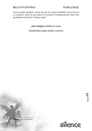 BECCA FITZPATRICK PURPLE ROSE
Página44
Tomé el papel, dándome cuenta de que mis manos temblaban. Era la hoja de
un cuaderno, como las que usaba en la escuela. El mensaje pareció haber sido
garabateado de prisa en Sharpie negra.4
SÓLO PORQUE ESTÉS EN CASA
NO SIGNIFICA QUE ESTÉS A SALVO.
4
Sharpie: Marca de marcadores.
 