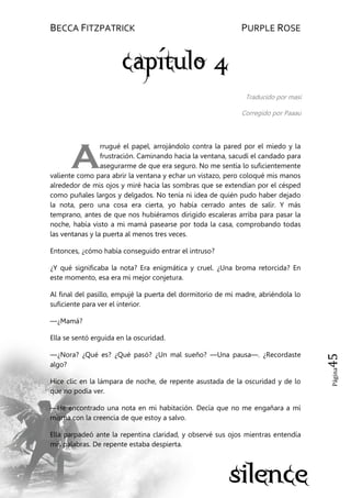 BECCA FITZPATRICK PURPLE ROSE
Página45
Traducido por masi
Corregido por Paaau
rrugué el papel, arrojándolo contra la pared por el miedo y la
frustración. Caminando hacia la ventana, sacudí el candado para
asegurarme de que era seguro. No me sentía lo suficientemente
valiente como para abrir la ventana y echar un vistazo, pero coloqué mis manos
alrededor de mis ojos y miré hacia las sombras que se extendían por el césped
como puñales largos y delgados. No tenía ni idea de quién pudo haber dejado
la nota, pero una cosa era cierta, yo había cerrado antes de salir. Y más
temprano, antes de que nos hubiéramos dirigido escaleras arriba para pasar la
noche, había visto a mi mamá pasearse por toda la casa, comprobando todas
las ventanas y la puerta al menos tres veces.
Entonces, ¿cómo había conseguido entrar el intruso?
¿Y qué significaba la nota? Era enigmática y cruel. ¿Una broma retorcida? En
este momento, esa era mi mejor conjetura.
Al final del pasillo, empujé la puerta del dormitorio de mi madre, abriéndola lo
suficiente para ver el interior.
—¿Mamá?
Ella se sentó erguida en la oscuridad.
—¿Nora? ¿Qué es? ¿Qué pasó? ¿Un mal sueño? —Una pausa—. ¿Recordaste
algo?
Hice clic en la lámpara de noche, de repente asustada de la oscuridad y de lo
que no podía ver.
—He encontrado una nota en mi habitación. Decía que no me engañara a mí
misma con la creencia de que estoy a salvo.
Ella parpadeó ante la repentina claridad, y observé sus ojos mientras entendía
mis palabras. De repente estaba despierta.
A
 