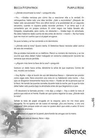 BECCA FITZPATRICK PURPLE ROSE
Página46
—¿Dónde encontraste la nota? —preguntó ella.
—Yo… —Estaba nerviosa por cómo iba a reaccionar ella a la verdad. En
retrospectiva, había sido una idea terrible. ¿Salir a escondidas? ¿Después de
haber sido secuestrada? Pero era difícil temer a la posibilidad de un segundo
secuestro, cuando ni siquiera podía recordar primero. Y yo tenía que ir al
cementerio por mi propia cordura. El color negro me había llevado allí.
Estúpido, inexplicable, pero cierto, no obstante—… Estaba bajo mi almohada.
No debo haberme dado cuenta de ella antes de dormir —mentí—. No fue hasta
que me moví en sueños que oí al papel arrugarse.
Se puso la bata y se fue corriendo a mi dormitorio.
—¿Dónde está la nota? Quiero leerla. El Detective Basso necesita saber acerca
de esto de inmediato.
Ella ya estaba marcando en su teléfono. Marcó su número de memoria, y se me
ocurrió que ellos deben haber trabajado en estrecha colaboración durante las
semanas que estuve perdida.
—¿Alguien más tiene la llave de la casa?—pregunté.
Sostuvo un dedo hacia arriba, dándome la señal de que esperara. Correo de
voz, musitó con la boca.
—Soy Blythe —dijo al buzón de voz del detective Basso—. Llámame tan pronto
como oigas esto. Nora encontró una nota en su habitación esta noche. —Sus
ojos se dirigieron brevemente hacia los míos—. Puede ser de la persona que se
la llevó. He tenido las puertas cerradas durante toda la noche, por lo que la nota
debe haber sido puesta bajo la almohada antes de que llegáramos a casa.
—Él devolverá la llamada pronto —me dijo, y colgó—. Voy a darle la nota al
policía que está en el frente. Puede ser que quiera registrar la casa. ¿Dónde está
la nota?
Señalé la bola de papel arrugada en la esquina, pero no me moví para
recogerla. Yo no quería ver de nuevo el mensaje. ¿Era una broma... o era una
amenaza? Sólo porque estés en casa no quiere decir que estés a salvo. El tono
sugería una amenaza.
Mamá aplanó el papel en la pared, planchando las arrugas con la mano.
—Este papel está en blanco, Nora —dijo.
 