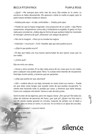BECCA FITZPATRICK PURPLE ROSE
Página47
—¿Qué? —Me acerqué para verlo más de cerca. Ella estaba en lo cierto. La
escritura se había desvanecido. Me apresuré a darle la vuelta al papel, pero la
parte trasera también estaba en blanco.
—Estaba justo aquí —le dije, confundida—. Estaba justo aquí.
—Puede ser que lo hayas imaginado. Una proyección de un sueño —dijo Mamá
suavemente, atrayéndome contra ella y frotándome la espalda. El gesto no hizo
nada para consolarme. ¿Había alguna forma de que pudiera haberme inventado
el mensaje? ¿Síntoma de qué? ¿Paranoia? ¿Un ataque de pánico?
—No me lo imaginé. —Pero yo no sonaba tan segura.
—Está bien —murmuró—. El Dr. Howlett, dijo que esto podría ocurrir.
—¿Dijo lo que podía ocurrir?
—Él dijo que había una muy buena oportunidad de que oyeras cosas que no
son reales.
—¿Cómo qué?
Ella me miró con calma.
—Voces y otros sonidos. Él no dijo nada acerca de ver cosas que no son reales,
pero cualquier cosa puede pasar, Nora. Tu cuerpo está tratando de recuperarse.
Está bajo mucho estrés, y tenemos que ser pacientes.
—¿Dijo que podría ser que alucinara?
—Shh —ordenó ella en voz baja, tomando mi rostro entre sus manos—. Puede
ser que estas cosas tengan que suceder antes de que puedas recuperarte. Tu
mente está haciendo todo lo posible por sanar, y tenemos que darle tiempo.
Como con cualquier otra lesión. Vamos a salir de esto juntas.
Sentí el ardor de las lágrimas, pero me negué a llorar. ¿Por qué yo? De todos los
miles de millones de personas ahí fuera, ¿por qué yo? ¿Quién me hizo esto a
mí? Mi mente estaba girando en círculos, tratando de señalar con el dedo a
alguien, pero no tenía un rostro, ni una voz. Yo no tenía ni un ápice de una idea.
—¿Estás asustadas? —susurró mamá.
Miré hacia otro lado.
—Estoy enojada.
 
