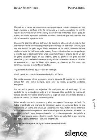 BECCA FITZPATRICK PURPLE ROSE
Página48
Me metí en la cama, para dormirme con sorprendente rapidez. Atrapada en ese
lugar mareado y confuso entre la conciencia y el sueño completo, mi mente
vagaba sin rumbo por un túnel largo y oscuro que se estrechaba a cada paso. El
sueño, un sueño reparador teniendo en cuenta la noche que había tenido, me
dio la bienvenida vigorosamente.
Una puerta apareció al final del túnel. La puerta se abrió desde dentro. La luz
del interior emitía un débil resplandor que iluminaba un rostro tan familiar, que
casi me derribó. Su pelo negro rizado alrededor de las orejas, húmedo de una
ducha reciente. La piel bronceada, suave y firme, estirada sobre un cuerpo largo
y esbelto que se alzaba al menos unos 15 centímetros por encima de mí. Un par
de jeans colgaban bajos en sus caderas, pero su pecho y sus pies estaban
descalzos, y una toalla de baño estaba colgada de su hombro. Nuestras miradas
se encontraron, y sus familiares ojos negros se clavaron en los míos con
sorpresa... seguida al instante por cautela.
—¿Qué estás haciendo aquí? —dijo en voz baja.
Patch, pensé, mi corazón latiendo más rápido. Es Patch.
No podía recordar cómo lo conocí, pero lo conocía. El puente en mi mente
estaba tan roto como siempre, pero ante su visión, pequeños pedazos
encajaron.
Los recuerdos ponían un enjambre de mariposas en mi estómago. Vi un
destello de mí sentándome junto a él en biología. Otro destello de cuando él
estaba parado muy cerca, enseñándome a jugar al billar. Un destello blanco y
cálido de cuando sus labios rozaron los míos.
Había estado buscando respuestas, y ellas me trajeron hasta aquí. A Patch. Yo
había encontrado una manera de conseguir rodear mi amnesia. Esto no era
meramente un sueño, era un pasaje subconsciente hacia Patch. Ahora entendía
el gran sentimiento de pérdida dentro de mí que nunca parecía satisfecho. En
un nivel profundo sabía lo que mi cerebro no podía comprender. Necesitaba a
Patch. Y por alguna razón—destino, suerte, fuerza de voluntad, o por razones
que nunca podría entender—lo había encontrado.
A través de mi sorpresa, de alguna manera encontré mi voz.
 