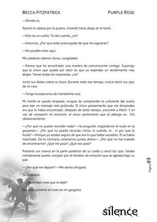 BECCA FITZPATRICK PURPLE ROSE
Página49
—Dímelo tú.
Asomó la cabeza por la puerta, mirando hacia abajo en el túnel.
—Esto es un sueño. Te das cuenta, ¿no?
—Entonces, ¿Por qué estás preocupado de que me siguieran?
—No puedes estar aquí.
Mis palabras salieron duras, congeladas.
—Parece que he encontrado una manera de comunicarme contigo. Supongo
que lo único que queda por decir es que yo esperaba un recibimiento más
alegre. Tienes todas las respuestas, ¿no?
Juntó sus dedos sobre su boca. Durante todo ese tiempo, nunca retiró sus ojos
de mi cara.
—Tengo la esperanza de mantenerte viva.
Mi mente se quedó atrapada, incapaz de comprender lo suficiente del sueño
para leer un mensaje más profundo. El único pensamiento que me atravesaba
era que lo había encontrado. Después de tanto tiempo, encontré a Patch. Y en
vez de compartir mi emoción, el único sentimiento que él alberga es... frío
distanciamiento.
—¿Por qué no puedo recordar nada? —le pregunté, tragándome el nudo en la
garganta—. ¿Por qué no puedo recordar cómo, ni cuándo, ni… ni por qué te
fuiste? —Porque yo estaba segura de que era lo que había sucedido. Él se había
marchado. De lo contrario, estaríamos juntos ahora—. ¿Por qué no has tratado
de encontrarme? ¿Qué me pasó? ¿Qué nos pasó?
Presionó sus manos en la parte posterior de su cuello y cerró los ojos. Estaba
mortalmente quieto, excepto por el temblor de emoción que se agitaba bajo su
piel.
—¿Por qué me dejaste? —Me sentía ahogada.
Se enderezó.
—¿De verdad crees que te dejé?
Eso sólo aumentó el nudo en mi garganta.
 