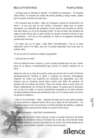 BECCA FITZPATRICK PURPLE ROSE
Página51
—¿Al igual que yo necesito tu ayuda? —le disparé en respuesta—. Te necesito
ahora, Patch. Te necesito de vuelta. Me siento perdida y tengo miedo. ¿Sabes
que no puedo recordar una sola cosa?
—Por supuesto que lo sabes —dije con amargura, cuando la comprensión me
llenó—. Es por eso que no has venido a buscarme. Sabes que no puedo
recordarte, y te liberaste del problema. Nunca pensé que tomarías el camino
más fácil. Bueno, yo no te he olvidado, Patch. Te veo en todo. Veo destellos de
negro, el color de tus ojos, tu pelo. Siento tus caricias, recuerdo la forma en que
me sostenías... —Mi voz se fue acallando, el nudo en la garganta demasiado
grande para continuar.
—Es mejor que no lo sepas —dijo Patch rotundamente—. Esa es la peor
explicación que te he dado, pero por tu propia seguridad, hay cosas que no
puedes saber.
Yo me reí, pero el sonido era velado y angustiado.
—¿Así que eso es todo?
Cerró la distancia entre nosotros, y justo cuando pensaba que me iba a atraer
hacia él, se detuvo, manteniéndose bajo control. Yo exhalé, tratando de no
llorar.
Apoyó el codo en la viga de la puerta, justo por encima de mi oreja. Él olía tan
devastadoramente familiar—a jabón y especias—el perfume embriagador
trayendo de vuelta una avalancha de recuerdos tan agradables, que sólo
hicieron que el momento actual fuera mucho más difícil de soportar. Se
apoderó de mí el deseo de tocarlo. Trazar mis manos sobre su piel, sentir sus
brazos rodeándome con firmeza de forma segura. Yo quería que él acariciara
con su boca mi cuello, su susurro haciéndome cosquillas en mi oído mientras
me decía palabras íntimas que pertenecían sólo a mí. Le quería cerca, tan cerca,
sin pensar en dejarlo ir.
—Esto no ha terminado —dije—. Después de todo por lo que hemos pasado,
no tienes derecho a dejarme tirada. No te voy a dejar irte tan fácilmente. —Yo
no estaba segura si era una amenaza, mi última tentativa de desafío, o palabras
irracionales dichas directamente desde mi corazón hecho trizas.
—Quiero protegerte —dijo Patch calmadamente.
Estaba parado tan cerca. Toda la fuerza, el calor y el poder silencioso. No podía
escapar de él, ni ahora ni nunca. Él siempre iba a estar allí, consumiendo todos
mis pensamientos, mi corazón encerrado en sus manos. Me sentía atraída por él
por fuerzas que no podía controlar, y mucho menos escapar.
 