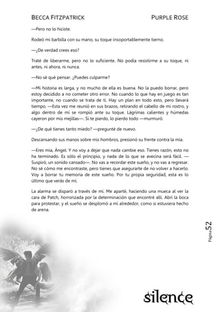BECCA FITZPATRICK PURPLE ROSE
Página52
—Pero no lo hiciste.
Rodeó mi barbilla con su mano, su toque insoportablemente tierno.
—¿De verdad crees eso?
Traté de liberarme, pero no lo suficiente. No podía resistirme a su toque, ni
antes, ni ahora, ni nunca.
—No sé qué pensar. ¿Puedes culparme?
—Mi historia es larga, y no mucho de ella es buena. No la puedo borrar, pero
estoy decidido a no cometer otro error. No cuando lo que hay en juego es tan
importante, no cuando se trata de ti. Hay un plan en todo esto, pero llevará
tiempo. —Esta vez me reunió en sus brazos, retirando el cabello de mi rostro, y
algo dentro de mí se rompió ante su toque. Lágrimas calientes y húmedas
cayeron por mis mejillas—. Si te pierdo, lo pierdo todo —murmuró.
—¿De qué tienes tanto miedo? —pregunté de nuevo.
Descansando sus manos sobre mis hombros, presionó su frente contra la mía.
—Eres mía, Ángel. Y no voy a dejar que nada cambie eso. Tienes razón, esto no
ha terminado. Es sólo el principio, y nada de lo que se avecina será fácil. —
Suspiró, un sonido cansado—. No vas a recordar este sueño, y no vas a regresar.
No sé cómo me encontraste, pero tienes que asegurarte de no volver a hacerlo.
Voy a borrar tu memoria de este sueño. Por tu propia seguridad, esta es lo
último que verás de mí.
La alarma se disparó a través de mí. Me aparté, haciendo una mueca al ver la
cara de Patch, horrorizada por la determinación que encontré allí. Abrí la boca
para protestar, y el sueño se desplomó a mí alrededor, como si estuviera hecho
de arena.
 