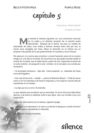 BECCA FITZPATRICK PURPLE ROSE
Página53
Traducido por *ƸӜƷYosbeƸӜƷ*
Corregido por Paaau
e levanté la mañana siguiente con una contractura muscular
en mi cuello y un distante recuerdo de un extraño sueño
descolorido. Después de la ducha, me puse un vestido de
estampado de cebra, unas mallas y botines. Aunque fuera sólo por eso, al
menos lucía arreglada por fuera. Afinar el desorden en el interior era un
proyecto más grande de lo que podía afrontar en cuarenta y cinco minutos.
Me apresuré a la cocina para encontrar a mamá haciendo avena de la manera
antigua en una olla en la estufa. Era la primera vez que podía recordar desde la
muerte de mi padre, que la había hecho a partir de cero. Siguiendo el drama de
la noche anterior, me pregunté si esto entraba en el concepto una comida por
compasión.
—Te levantaste temprano —dijo ella, interrumpiendo su rebanado de fresas
cerca del fregadero.
—Son más de las ocho —señalé—. ¿Llamó el Detective Basso? —Traté de actuar
como si no me importara cual fuese la respuesta, y me ocupé en sacudir pelusas
inexistentes en mi vestido.
—Le dije que era un error. Él entendió.
Lo que significa que acordaron que yo alucinaba. Yo era la chica que daba falsas
alarmas, y de ahora en adelante, todo lo que dijera iba a ser tomado como una
exageración.
Pobrecita. Sólo asiente con la cabeza y síguele el juego.
—¿Por qué no te devuelves a la cama y te llevaré el desayuno cuando termine?
—sugirió mamá, reanudando su rebanado.
—Estoy bien. Ya estoy levantada.
M
 