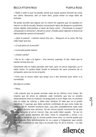 BECCA FITZPATRICK PURPLE ROSE
Página54
—Dado a todo lo que ha pasado, pensé que quizás quieras tomarte las cosas
con calma. Descansar, leer un buen libro, quizás tomar un largo baño de
burbujas.
No podía recordar que alguna vez mi mamá me sugiriera que me quedara en
casa en un día de escuela. Nuestra conversación típica de desayuno usualmente
incluía rápidos intercambios a través de frases como: ―¿Terminaste tu ensayo?
¿Empacaste tu almuerzo? ¿Hiciste la cama? ¿Puedes pasar dejando la factura de
electricidad de camino a la escuela?‖
—¿Qué te parece? —intentó mamá otra vez—. Desayuno en la cama. No hay
nada mejor que eso.
—¿Y qué pasa con la escuela?
—La escuela puede esperar.
—¿Hasta cuándo?
—No lo sé —dijo a la ligera—. Una semana, supongo. O dos. Hasta que te
sientas normal otra vez.
Claramente ella no había pensado esto bien, pero en pocos segundos, yo lo
había hecho. Yo podría haber tenido la tentación de sacar provecho de su
compasión, pero ese no era el punto.
—Creo que es bueno saber que tengo una o dos semanas para volver a la
normalidad.
Ella dejo el cuchillo.
—Nora…
—No importa que no pueda recordar nada de los últimos cinco meses. No
importa que de ahora en adelante, cada momento que vea un extraño
observándome entre la multitud, me preguntaré si es él. Mejor aún, mi amnesia
está en todas las noticias, y debe estar riéndose. Él sabe que no lo puedo
identificar. Y supongo que debo sentirme confortada de que como todas las
pruebas del Dr. Howlett resultaron bien, muy bien, probablemente nada malo
me pasará durante esas semanas. Tal vez incluso puedo convencerme de que
estaba tomando el sol en Cancún. Hey, eso pudo haber pasado. Tal vez mi
secuestrador quería apartarse del resto. Hacer lo inesperado y mimar a su
víctima. La verdad es que, lo normal puede tomar años. Lo normal puede que
nunca suceda. Pero definitivamente no va a pasar si holgazaneo aquí viendo
novelas y evadiendo la vida. Voy a la escuela hoy, fin de la historia. —Lo dije
 