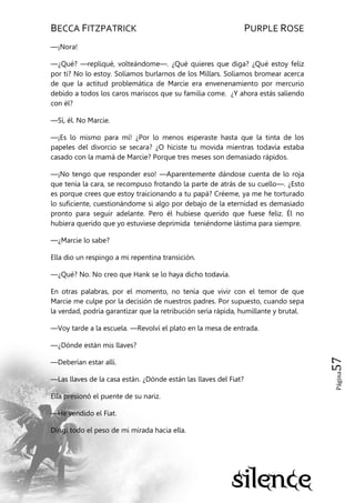 BECCA FITZPATRICK PURPLE ROSE
Página57
—¡Nora!
—¿Qué? —repliqué, volteándome—. ¿Qué quieres que diga? ¿Qué estoy feliz
por ti? No lo estoy. Solíamos burlarnos de los Millars. Solíamos bromear acerca
de que la actitud problemática de Marcie era envenenamiento por mercurio
debido a todos los caros mariscos que su familia come. ¿Y ahora estás saliendo
con él?
—Sí, él. No Marcie.
—¡Es lo mismo para mí! ¿Por lo menos esperaste hasta que la tinta de los
papeles del divorcio se secara? ¿O hiciste tu movida mientras todavía estaba
casado con la mamá de Marcie? Porque tres meses son demasiado rápidos.
—¡No tengo que responder eso! —Aparentemente dándose cuenta de lo roja
que tenía la cara, se recompuso frotando la parte de atrás de su cuello—. ¿Esto
es porque crees que estoy traicionando a tu papá? Créeme, ya me he torturado
lo suficiente, cuestionándome si algo por debajo de la eternidad es demasiado
pronto para seguir adelante. Pero él hubiese querido que fuese feliz. Él no
hubiera querido que yo estuviese deprimida teniéndome lástima para siempre.
—¿Marcie lo sabe?
Ella dio un respingo a mi repentina transición.
—¿Qué? No. No creo que Hank se lo haya dicho todavía.
En otras palabras, por el momento, no tenía que vivir con el temor de que
Marcie me culpe por la decisión de nuestros padres. Por supuesto, cuando sepa
la verdad, podría garantizar que la retribución sería rápida, humillante y brutal.
—Voy tarde a la escuela. —Revolví el plato en la mesa de entrada.
—¿Dónde están mis llaves?
—Deberían estar allí.
—Las llaves de la casa están. ¿Dónde están las llaves del Fiat?
Ella presionó el puente de su nariz.
—He vendido el Fiat.
Dirigí todo el peso de mi mirada hacia ella.
 