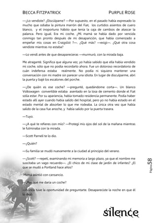 BECCA FITZPATRICK PURPLE ROSE
Página58
—¿Lo vendiste? ¿Discúlpame? —Por supuesto, en el pasado había expresado lo
mucho que odiaba la pintura marrón del Fiat, los curtidos asientos de cuero
blanco, y el inoportuno hábito que tenía la caja de cambios de atascar la
palanca. Pero igual. Era mi coche. ¿Mi mamá se había dado por vencida
conmigo tan pronto después de mi desaparición, que había comenzado a
empeñar mis cosas en Craigslist ?—. ¿Qué más? —exigí—. ¿Qué otra cosa
vendiste mientras no estaba?
—Lo vendí antes de que desaparecieras —murmuró, con la mirada baja.
Me atraganté. Significa que alguna vez, yo había sabido que ella había vendido
mi coche, sólo que no podía recordarlo ahora. Fue un doloroso recordatorio de
cuán indefensa estaba realmente. No podía ni siquiera mantener una
conversación con mi madre sin parecer una idiota. En lugar de disculparme, abrí
la puerta y bajé los escalones del porche.
—¿De quién es ese coche? —pregunté, quedándome corta—. Un blanco
Volkswagen convertible estaba asentado en la losa de cemento donde el Fiat
solía estar. Por su apariencia, había tomado residencia permanente. Podía haber
estado allí ayer cuando había salido del hospital, pero yo no había estado en el
estado mental de absorber lo que me rodeaba. La única otra vez que había
salido de la casa fue anoche, y había salido por la puerta trasera.
—Tuyo.
—¿A qué te refieres con mío? —Protegí mis ojos del sol de la mañana mientras
le fulminaba con la mirada.
—Scott Parnell te lo dio.
—¿Quién?
—Su familia se mudó nuevamente a la ciudad al principio del verano.
—¿Scott? —repetí, examinando mi memoria a largo plazo, ya que el nombre me
suscitaba un vago recuerdo—. ¿El chico de mi clase de jardín de infantes? ¿El
que se mudó a Portland hace años?
Mamá asintió con cansancio.
—¿Por qué me daría un coche?
—Nunca tuve la oportunidad de preguntarte. Desapareciste la noche en que él
lo dejó.
 