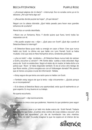 BECCA FITZPATRICK PURPLE ROSE
Página60
—¿Arranqué páginas de mi diario? —interrumpí. Eso no sonaba como yo en lo
absoluto. ¿Por qué haría algo así?
—¿Recuerdas donde pusiste las hojas? ¿O qué decían?
Negué con la cabeza distraída. ¿Qué había pasado para hacer esos grandes
esfuerzos de ocultarlo?
Mamá hizo un sonido desinflado.
—Rixon era un fantasma, Nora. Y donde quiera que fuera, tomó todas las
respuestas con él.
—No puedo aceptar eso —dije—. ¿Qué pasa con Scott? ¿Qué dijo cuando el
Detective Basso lo interrogó?
—El Detective Basso puso toda su energía en cazar a Rixon. Creo que nunca
habló con Scott. La última vez que hable con Lynn Parnell, Scott se había
mudado. Creo que esta en New Hampshire ahora, vendiendo pesticidas.
—¿Eso es todo? —dije incrédula—. ¿El Detective Basso nunca trató de rastrear
a Scott y escuchar su versión? —Mi mente daba vueltas a toda velocidad. Algo
acerca de Scott no estaba bien. Según el relato de mi madre, le había dicho a la
policía que Rixon le había disparado también. Él era el único otro testigo de
que Rixon existía. ¿Cómo encajaba eso con el Volkswagen donado? Me pareció
que al menos una pieza crucial de información faltaba.
—Estoy segura de que tenía una razón para no hablar con Scott.
—También estoy segura de que la tenía —dije cínicamente—. ¿Quizás porque
es un incompetente?
—Si le dieras al Detective Basso una oportunidad, verás que él realmente es un
gran experto. Es muy bueno en su trabajo.
No quería escucharlo.
—¿Ahora qué? —dije lacónicamente.
—Hacemos la única cosa que podemos. Hacemos lo que podamos para seguir
adelante.
Por un momento, puse a un lado mis dudas acerca de Scott Parnell. Todavía
había mucho que tratar. ¿Cuántas otras cientos de cosas estaba a oscuras? ¿Era
esto lo que me aguardaba? ¿Un día de humillación tras otro mientras
recuperaba mi vida? Ya podía imaginar lo que me espera en el interior de las
 