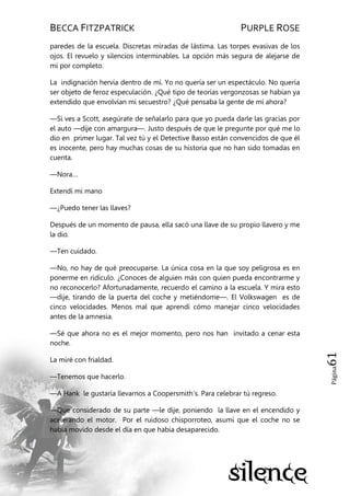 BECCA FITZPATRICK PURPLE ROSE
Página61
paredes de la escuela. Discretas miradas de lástima. Las torpes evasivas de los
ojos. El revuelo y silencios interminables. La opción más segura de alejarse de
mí por completo.
La indignación hervía dentro de mí. Yo no quería ser un espectáculo. No quería
ser objeto de feroz especulación. ¿Qué tipo de teorías vergonzosas se habían ya
extendido que envolvían mi secuestro? ¿Qué pensaba la gente de mí ahora?
—Si ves a Scott, asegúrate de señalarlo para que yo pueda darle las gracias por
el auto —dije con amargura—. Justo después de que le pregunte por qué me lo
dio en primer lugar. Tal vez tú y el Detective Basso están convencidos de que él
es inocente, pero hay muchas cosas de su historia que no han sido tomadas en
cuenta.
—Nora…
Extendí mi mano
—¿Puedo tener las llaves?
Después de un momento de pausa, ella sacó una llave de su propio llavero y me
la dio.
—Ten cuidado.
—No, no hay de qué preocuparse. La única cosa en la que soy peligrosa es en
ponerme en ridículo. ¿Conoces de alguien más con quien pueda encontrarme y
no reconocerlo? Afortunadamente, recuerdo el camino a la escuela. Y mira esto
—dije, tirando de la puerta del coche y metiéndome—. El Volkswagen es de
cinco velocidades. Menos mal que aprendí cómo manejar cinco velocidades
antes de la amnesia.
—Sé que ahora no es el mejor momento, pero nos han invitado a cenar esta
noche.
La miré con frialdad.
—Tenemos que hacerlo.
—A Hank le gustaría llevarnos a Coopersmith’s. Para celebrar tú regreso.
—Que considerado de su parte —le dije, poniendo la llave en el encendido y
acelerando el motor. Por el ruidoso chisporroteo, asumí que el coche no se
había movido desde el día en que había desaparecido.
 