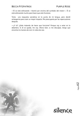 BECCA FITZPATRICK PURPLE ROSE
Página62
—Él se está esforzando —bramó por encima del zumbido del motor—. Él se
está esforzando mucho para hacer que esto funcione.
Tenía una respuesta sarcástica en la punta de mi lengua, pero decidí
arriesgarme para crear un mayor impacto. Me preocuparía por las repercusiones
después.
—¿Y tú? ¿Estás tratando de hacer que funcione? Porque voy a estar en la
delantera. Si él se queda, me voy. Ahora bien, si me disculpas, tengo que
encontrar la manera de vivir mi vida otra vez.
 