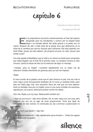 BECCA FITZPATRICK PURPLE ROSE
Página63
Traducido por Ilimari Cipriano
Corregido por Mari NC
n la preparatoria encuentro estacionamiento al final del espacio
designado para los estudiantes y camino por el césped hasta
llegar a la entrada lateral. Iba tarde gracias a la pelea con mi
mamá. Después de salir a toda prisa de la granja tuve que detenerme en la
orilla de la carretera por quince minutos para calmarme. Ella está saliendo con
Hank Millar ¿Acaso era ella sadista? ¿Se propone arruinar mi vida? ¿Acaso será
ambas cosas?
Una sola ojeada al BlackBerry que le robé a mi mamá me bastó para comprobar
que había llegado casi al final de la primera clase. La campana sonaría en diez
minutos. Llamé al celular de Vee con la intención de dejar un mensaje.
—Holaaa. ¿Eres tú, Ángel? —contestó rápidamente con su mejor voz de
seductora. Estaba intentando ser graciosa, pero yo casi me tropiezo.
Ángel.
El mero sonido de la palabra causó que el calor lamiera mi piel. Una vez más el
color negro corrió furiosamente alrededor de mí como un ardiente listón, pero
esta vez había algo más. Una sensación física tan real que me hizo detener.
Sentí un tentador roce por mi mejilla, como si una mano invisible me acariciara,
seguida por una suave y seductora presión contra mis labios…
Eres mía, Ángel, y yo soy tuyo. Nada puede cambiar eso.
—Esto es una locura —dije entre dientes. Ver el color negro era una cosa, pero
besarme con eso era ya algo de otras proporciones. Tenía que dejar de
torturarme de esta manera. Si continuaba así, iba a terminar cuestionando mi
cordura.
—¿Qué fue lo que dijiste? —dijo Vee.
—Eh, el estacionamiento —dije rápidamente para encubrir—. Todos los lugares
buenos ya están ocupados.
E
 