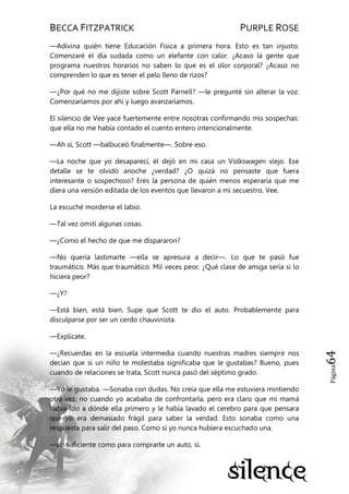 BECCA FITZPATRICK PURPLE ROSE
Página64
—Adivina quién tiene Educación Física a primera hora. Esto es tan injusto.
Comenzaré el día sudada como un elefante con calor. ¿Acaso la gente que
programa nuestros horarios no saben lo que es el olor corporal? ¿Acaso no
comprenden lo que es tener el pelo lleno de rizos?
—¿Por qué no me dijiste sobre Scott Parnell? —le pregunté sin alterar la voz.
Comenzaríamos por ahí y luego avanzaríamos.
El silencio de Vee yace fuertemente entre nosotras confirmando mis sospechas:
que ella no me había contado el cuento entero intencionalmente.
—Ah sí, Scott —balbuceó finalmente—. Sobre eso.
—La noche que yo desaparecí, él dejó en mi casa un Volkswagen viejo. Ese
detalle se te olvidó anoche ¿verdad? ¿O quizá no pensaste que fuera
interesante o sospechoso? Eres la persona de quién menos esperaría que me
diera una versión editada de los eventos que llevaron a mi secuestro, Vee.
La escuché morderse el labio.
—Tal vez omití algunas cosas.
—¿Como el hecho de que me dispararon?
—No quería lastimarte —ella se apresura a decir—. Lo que te pasó fue
traumático. Más que traumático. Mil veces peor. ¿Qué clase de amiga sería si lo
hiciera peor?
—¿Y?
—Está bien, está bien. Supe que Scott te dio el auto. Probablemente para
disculparse por ser un cerdo chauvinista.
—Explícate.
—¿Recuerdas en la escuela intermedia cuando nuestras madres siempre nos
decían que si un niño te molestaba significaba que le gustabas? Bueno, pues
cuando de relaciones se trata, Scott nunca pasó del séptimo grado.
—Yo le gustaba. —Sonaba con dudas. No creía que ella me estuviera mintiendo
otra vez, no cuando yo acababa de confrontarla, pero era claro que mi mamá
había ido a dónde ella primero y le había lavado el cerebro para que pensara
que yo era demasiado frágil para saber la verdad. Esto sonaba como una
respuesta para salir del paso. Como si yo nunca hubiera escuchado una.
—Lo suficiente como para comprarte un auto, sí.
 