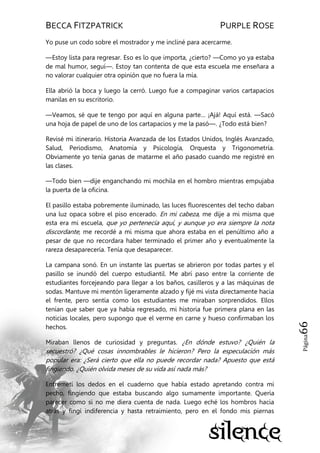BECCA FITZPATRICK PURPLE ROSE
Página66
Yo puse un codo sobre el mostrador y me incliné para acercarme.
—Estoy lista para regresar. Eso es lo que importa, ¿cierto? —Como yo ya estaba
de mal humor, seguí—. Estoy tan contenta de que esta escuela me enseñara a
no valorar cualquier otra opinión que no fuera la mía.
Ella abrió la boca y luego la cerró. Luego fue a compaginar varios cartapacios
manilas en su escritorio.
—Veamos, sé que te tengo por aquí en alguna parte… ¡Ajá! Aquí está. —Sacó
una hoja de papel de uno de los cartapacios y me la pasó—. ¿Todo está bien?
Revisé mi itinerario. Historia Avanzada de los Estados Unidos, Inglés Avanzado,
Salud, Periodismo, Anatomía y Psicología, Orquesta y Trigonometría.
Obviamente yo tenía ganas de matarme el año pasado cuando me registré en
las clases.
—Todo bien —dije enganchando mi mochila en el hombro mientras empujaba
la puerta de la oficina.
El pasillo estaba pobremente iluminado, las luces fluorescentes del techo daban
una luz opaca sobre el piso encerado. En mi cabeza, me dije a mi misma que
esta era mi escuela, que yo pertenecía aquí, y aunque yo era siempre la nota
discordante, me recordé a mi misma que ahora estaba en el penúltimo año a
pesar de que no recordara haber terminado el primer año y eventualmente la
rareza desaparecería. Tenía que desaparecer.
La campana sonó. En un instante las puertas se abrieron por todas partes y el
pasillo se inundó del cuerpo estudiantil. Me abrí paso entre la corriente de
estudiantes forcejeando para llegar a los baños, casilleros y a las máquinas de
sodas. Mantuve mi mentón ligeramente alzado y fijé mi vista directamente hacia
el frente, pero sentía como los estudiantes me miraban sorprendidos. Ellos
tenían que saber que ya había regresado, mi historia fue primera plana en las
noticias locales, pero supongo que el verme en carne y hueso confirmaban los
hechos.
Miraban llenos de curiosidad y preguntas. ¿En dónde estuvo? ¿Quién la
secuestró? ¿Qué cosas innombrables le hicieron? Pero la especulación más
popular era: ¿Será cierto que ella no puede recordar nada? Apuesto que está
fingiendo. ¿Quién olvida meses de su vida así nada más?
Entremetí los dedos en el cuaderno que había estado apretando contra mi
pecho, fingiendo que estaba buscando algo sumamente importante. Quería
parecer como si no me diera cuenta de nada. Luego eché los hombros hacia
atrás y fingí indiferencia y hasta retraimiento, pero en el fondo mis piernas
 