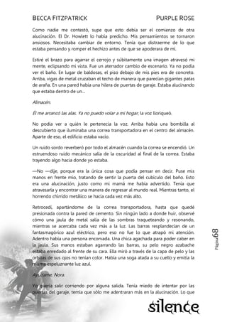 BECCA FITZPATRICK PURPLE ROSE
Página68
Como nadie me contestó, supe que esto debía ser el comienzo de otra
alucinación. El Dr. Howlett lo había predicho. Mis pensamientos se tornaron
ansiosos. Necesitaba cambiar de entorno. Tenía que distraerme de lo que
estaba pensando y romper el hechizo antes de que se apoderara de mí.
Estiré el brazo para agarrar el cerrojo y súbitamente una imagen atravesó mi
mente, eclipsando mi vista. Fue un aterrador cambio de escenario. Ya no podía
ver el baño. En lugar de baldosas, el piso debajo de mis pies era de concreto.
Arriba, vigas de metal cruzaban el techo de manera que parecían gigantes patas
de araña. En una pared había una hilera de puertas de garaje. Estaba alucinando
que estaba dentro de un…
Almacén.
Él me arrancó las alas. Ya no puedo volar a mi hogar, la voz lloriqueó.
No podía ver a quién le pertenecía la voz. Arriba había una bombilla al
descubierto que iluminaba una correa transportadora en el centro del almacén.
Aparte de eso, el edificio estaba vacío.
Un ruido sordo reverberó por todo el almacén cuando la correa se encendió. Un
estruendoso ruido mecánico salía de la oscuridad al final de la correa. Estaba
trayendo algo hacia donde yo estaba.
—No —dije, porque era la única cosa que podía pensar en decir. Puse mis
manos en frente mío, tratando de sentir la puerta del cubículo del baño. Esto
era una alucinación, justo como mi mamá me había advertido. Tenía que
atravesarla y encontrar una manera de regresar al mundo real. Mientras tanto, el
horrendo chirrido metálico se hacía cada vez más alto.
Retrocedí, apartándome de la correa transportadora, hasta que quedé
presionada contra la pared de cemento. Sin ningún lado a donde huir, observé
cómo una jaula de metal salía de las sombras traqueteando y resonando,
mientras se acercaba cada vez más a la luz. Las barras resplandecían de un
fantasmagórico azul eléctrico, pero eso no fue lo que atrapó mi atención.
Adentro había una persona encorvada. Una chica agachada para poder caber en
la jaula. Sus manos estaban agarrando las barras, su pelo negro azabache
estaba enredado al frente de su cara. Ella miró a través de la capa de pelo y las
orbitas de sus ojos no tenían color. Había una soga atada a su cuello y emitía la
misma espeluznante luz azul.
Ayúdame, Nora.
Yo quería salir corriendo por alguna salida. Tenía miedo de intentar por las
puertas del garaje, temía que sólo me adentraran más en la alucinación. Lo que
 
