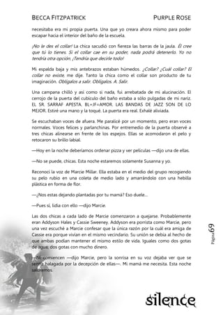 BECCA FITZPATRICK PURPLE ROSE
Página69
necesitaba era mi propia puerta. Una que yo creara ahora mismo para poder
escapar hacia el interior del baño de la escuela.
¡No le des el collar! La chica sacudió con fiereza las barras de la jaula. Él cree
que tú lo tienes. Si el collar cae en su poder, nada podrá detenerlo. Yo no
tendría otra opción. ¡Tendría que decirle todo!
Mi espalda baja y mis antebrazos estaban húmedos. ¿Collar? ¿Cuál collar? El
collar no existe, me dije. Tanto la chica como el collar son producto de tu
imaginación. Oblígalos a salir. Oblígalos. A. Salir.
Una campana chilló y así como si nada, fui arrebatada de mi alucinación. El
cerrojo de la puerta del cubículo del baño estaba a sólo pulgadas de mi nariz.
EL SR. SARRAF APESTA. BL+JF=AMOR. LAS BANDAS DE JAZZ SON DE LO
MEJOR. Estiré una mano y la toqué. La puerta era real. Exhalé aliviada.
Se escuchaban voces de afuera. Me paralicé por un momento, pero eran voces
normales. Voces felices y parlanchinas. Por entremedio de la puerta observé a
tres chicas alinearse en frente de los espejos. Ellas se acomodaron el pelo y
retocaron su brillo labial.
—Hoy en la noche deberíamos ordenar pizza y ver películas —dijo una de ellas.
—No se puede, chicas. Esta noche estaremos solamente Susanna y yo.
Reconocí la voz de Marcie Millar. Ella estaba en el medio del grupo recogiendo
su pelo rubio en una coleta de medio lado y amarrándolo con una hebilla
plástica en forma de flor.
—¿Nos estas dejando plantadas por tu mamá? Eso duele…
—Pues sí, lidia con ello —dijo Marcie.
Las dos chicas a cada lado de Marcie comenzaron a quejarse. Probablemente
eran Addyson Hales y Cassie Sweeney. Addyson era porrista como Marcie, pero
una vez escuché a Marcie confesar que la única razón por la cuál era amiga de
Cassie era porque vivían en el mismo vecindario. Su unión se debía al hecho de
que ambas podían mantener el mismo estilo de vida. Iguales como dos gotas
de agua; dos gotas con mucho dinero.
—Ni comiencen —dijo Marcie, pero la sonrisa en su voz dejaba ver que se
sentía halagada por la decepción de ellas—. Mi mamá me necesita. Esta noche
saldremos.
 