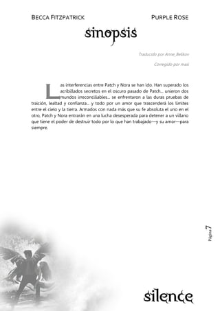 BECCA FITZPATRICK PURPLE ROSE
Página7
Traducido por Anne_Belikov
Corregido por masi
as interferencias entre Patch y Nora se han ido. Han superado los
acribillados secretos en el oscuro pasado de Patch... unieron dos
mundos irreconciliables... se enfrentaron a las duras pruebas de
traición, lealtad y confianza... y todo por un amor que trascenderá los límites
entre el cielo y la tierra. Armados con nada más que su fe absoluta el uno en el
otro, Patch y Nora entrarán en una lucha desesperada para detener a un villano
que tiene el poder de destruir todo por lo que han trabajado—y su amor—para
siempre.
L
 