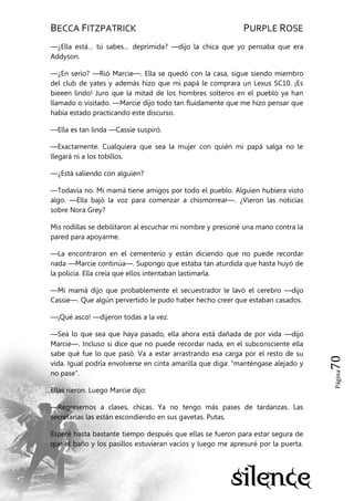 BECCA FITZPATRICK PURPLE ROSE
Página70
—¿Ella está… tú sabes… deprimida? —dijo la chica que yo pensaba que era
Addyson.
—¿En serio? —Rió Marcie—. Ella se quedó con la casa, sigue siendo miembro
del club de yates y además hizo que mi papá le comprara un Lexus SC10. ¡Es
bieeen lindo! Juro que la mitad de los hombres solteros en el pueblo ya han
llamado o visitado. —Marcie dijo todo tan fluidamente que me hizo pensar que
había estado practicando este discurso.
—Ella es tan linda —Cassie suspiró.
—Exactamente. Cualquiera que sea la mujer con quién mi papá salga no le
llegará ni a los tobillos.
—¿Está saliendo con alguien?
—Todavía no. Mi mamá tiene amigos por todo el pueblo. Alguien hubiera visto
algo. —Ella bajó la voz para comenzar a chismorrear—. ¿Vieron las noticias
sobre Nora Grey?
Mis rodillas se debilitaron al escuchar mi nombre y presioné una mano contra la
pared para apoyarme.
—La encontraron en el cementerio y están diciendo que no puede recordar
nada —Marcie continúa—. Supongo que estaba tan aturdida que hasta huyó de
la policía. Ella creía que ellos intentaban lastimarla.
—Mi mamá dijo que probablemente el secuestrador le lavó el cerebro —dijo
Cassie—. Que algún pervertido le pudo haber hecho creer que estaban casados.
—¡Qué asco! —dijeron todas a la vez.
—Sea lo que sea que haya pasado, ella ahora está dañada de por vida —dijo
Marcie—. Incluso si dice que no puede recordar nada, en el subconsciente ella
sabe qué fue lo que pasó. Va a estar arrastrando esa carga por el resto de su
vida. Igual podría envolverse en cinta amarilla que diga: ―manténgase alejado y
no pase‖.
Ellas rieron. Luego Marcie dijo:
—Regresemos a clases, chicas. Ya no tengo más pases de tardanzas. Las
secretarias las están escondiendo en sus gavetas. Putas.
Esperé hasta bastante tiempo después que ellas se fueron para estar segura de
que el baño y los pasillos estuvieran vacíos y luego me apresuré por la puerta.
 