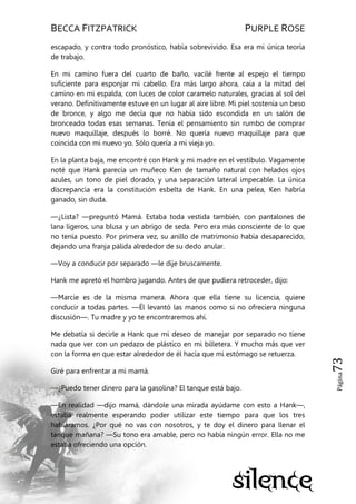 BECCA FITZPATRICK PURPLE ROSE
Página73
escapado, y contra todo pronóstico, había sobrevivido. Esa era mi única teoría
de trabajo.
En mi camino fuera del cuarto de baño, vacilé frente al espejo el tiempo
suficiente para esponjar mi cabello. Era más largo ahora, caía a la mitad del
camino en mi espalda, con luces de color caramelo naturales, gracias al sol del
verano. Definitivamente estuve en un lugar al aire libre. Mi piel sostenía un beso
de bronce, y algo me decía que no había sido escondida en un salón de
bronceado todas esas semanas. Tenía el pensamiento sin rumbo de comprar
nuevo maquillaje, después lo borré. No quería nuevo maquillaje para que
coincida con mi nuevo yo. Sólo quería a mi vieja yo.
En la planta baja, me encontré con Hank y mi madre en el vestíbulo. Vagamente
noté que Hank parecía un muñeco Ken de tamaño natural con helados ojos
azules, un tono de piel dorado, y una separación lateral impecable. La única
discrepancia era la constitución esbelta de Hank. En una pelea, Ken habría
ganado, sin duda.
—¿Lista? —preguntó Mamá. Estaba toda vestida también, con pantalones de
lana ligeros, una blusa y un abrigo de seda. Pero era más consciente de lo que
no tenía puesto. Por primera vez, su anillo de matrimonio había desaparecido,
dejando una franja pálida alrededor de su dedo anular.
—Voy a conducir por separado —le dije bruscamente.
Hank me apretó el hombro jugando. Antes de que pudiera retroceder, dijo:
—Marcie es de la misma manera. Ahora que ella tiene su licencia, quiere
conducir a todas partes. —Él levantó las manos como si no ofreciera ninguna
discusión—. Tu madre y yo te encontraremos ahí.
Me debatía si decirle a Hank que mi deseo de manejar por separado no tiene
nada que ver con un pedazo de plástico en mi billetera. Y mucho más que ver
con la forma en que estar alrededor de él hacía que mi estómago se retuerza.
Giré para enfrentar a mi mamá.
—¿Puedo tener dinero para la gasolina? El tanque está bajo.
—En realidad —dijo mamá, dándole una mirada ayúdame con esto a Hank—,
estaba realmente esperando poder utilizar este tiempo para que los tres
habláramos. ¿Por qué no vas con nosotros, y te doy el dinero para llenar el
tanque mañana? —Su tono era amable, pero no había ningún error. Ella no me
estaba ofreciendo una opción.
 