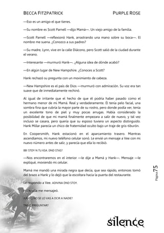 BECCA FITZPATRICK PURPLE ROSE
Página75
—Eso es un amigo el que tienes.
—Su nombre es Scott Parnell —dijo Mamá—. Un viejo amigo de la familia.
—Scott Parnell —reflexionó Hank, arrastrando una mano sobre su boca—. El
nombre me suena. ¿Conozco a sus padres?
—Su madre, Lynn, vive en la calle Diácono, pero Scott salió de la ciudad durante
el verano.
—Interesante —murmuró Hank—. ¿Alguna idea de dónde acabó?
—En algún lugar de New Hampshire. ¿Conoces a Scott?
Hank rechazó su pregunta con un movimiento de cabeza.
—New Hampshire es el país de Dios —murmuró con admiración. Su voz era tan
suave que de inmediatamente rechinó.
Al igual de irritante que el hecho de que él podría haber pasado como el
hermano menor de mi Mamá. Real y verdaderamente. Él tenía pelo facial, una
sombra fina que cubría la mayor parte de su rostro, pero donde podía ver, tenía
un excelente tono de piel y muy pocas arrugas. Había considerado la
posibilidad de que mi mamá finalmente empezara a salir de nuevo, y tal vez
incluso se casara, pero quería que su esposo tuviera un aspecto distinguido.
Hank Millar parecía un chico de fraternidad oculto bajo un traje de gris-tiburón.
En Coopersmith, Hank estacionó en el aparcamiento trasero. Mientras
ascendíamos, mi nuevo teléfono celular sonó. Le envié un mensaje a Vee con mi
nuevo número antes de salir, y parecía que ella lo recibió.
BB! STOY N TU KSA. DND STAS?
—Nos encontraremos en el interior —le dije a Mamá y Hank—. Mensaje —le
expliqué, moviendo mi celular.
Mamá me mandó una mirada negra que decía, que sea rápido, entonces tomó
del brazo a Hank y lo dejó que la escoltara hacia la puerta del restaurante.
Le respondo a Vee. ADIVINA DND STOY.
PISTA? ella me mensajeó.
JURA Q NO SE LO VAS A DCIR A NADIE?
TNS Q PREGUNTAR?
 