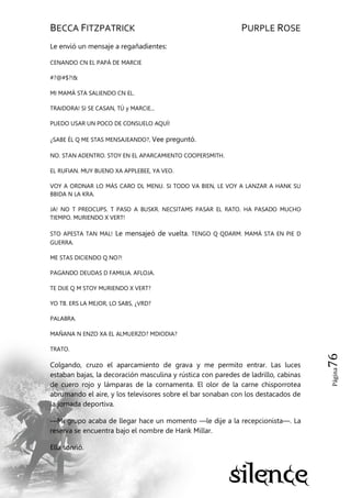 BECCA FITZPATRICK PURPLE ROSE
Página76
Le envió un mensaje a regañadientes:
CENANDO CN EL PAPÁ DE MARCIE
#?@#$?!&
MI MAMÁ STA SALIENDO CN EL.
TRAIDORA! SI SE CASAN, TÚ y MARCIE...
PUEDO USAR UN POCO DE CONSUELO AQUÍ!
¿SABE ÉL Q ME STAS MENSAJEANDO?, Vee preguntó.
NO. STAN ADENTRO. STOY EN EL APARCAMIENTO COOPERSMITH.
EL RUFIAN. MUY BUENO XA APPLEBEE, YA VEO.
VOY A ORDNAR LO MÁS CARO DL MENU. SI TODO VA BIEN, LE VOY A LANZAR A HANK SU
BBIDA N LA KRA.
JA! NO T PREOCUPS. T PASO A BUSKR. NECSITAMS PASAR EL RATO. HA PASADO MUCHO
TIEMPO. MURIENDO X VERT!
STO APESTA TAN MAL! Le mensajeó de vuelta. TENGO Q QDARM. MAMÁ STA EN PIE D
GUERRA.
ME STAS DICIENDO Q NO?!
PAGANDO DEUDAS D FAMILIA. AFLOJA.
TE DIJE Q M STOY MURIENDO X VERT?
YO TB. ERS LA MEJOR, LO SABS, ¿VRD?
PALABRA.
MAÑANA N ENZO XA EL ALMUERZO? MDIODIA?
TRATO.
Colgando, cruzo el aparcamiento de grava y me permito entrar. Las luces
estaban bajas, la decoración masculina y rústica con paredes de ladrillo, cabinas
de cuero rojo y lámparas de la cornamenta. El olor de la carne chisporrotea
abrumando el aire, y los televisores sobre el bar sonaban con los destacados de
la jornada deportiva.
—Mi grupo acaba de llegar hace un momento —le dije a la recepcionista—. La
reserva se encuentra bajo el nombre de Hank Millar.
Ella sonrió.
 