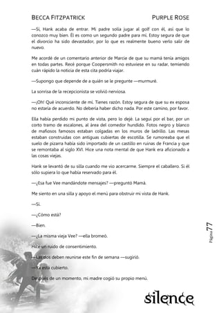 BECCA FITZPATRICK PURPLE ROSE
Página77
—Sí, Hank acaba de entrar. Mi padre solía jugar al golf con él, así que lo
conozco muy bien. Él es como un segundo padre para mí. Estoy segura de que
el divorcio ha sido devastador, por lo que es realmente bueno verlo salir de
nuevo.
Me acordé de un comentario anterior de Marcie de que su mamá tenía amigos
en todas partes. Recé porque Coopersmith no estuviese en su radar, temiendo
cuán rápido la noticia de esta cita podría viajar.
—Supongo que depende de a quién se le pregunte —murmuré.
La sonrisa de la recepcionista se volvió nerviosa.
—¡Oh! Qué inconsciente de mí. Tienes razón. Estoy segura de que su ex esposa
no estaría de acuerdo. No debería haber dicho nada. Por este camino, por favor.
Ella había perdido mi punto de vista, pero lo dejé. La seguí por el bar, por un
corto tramo de escalones, al área del comedor hundido. Fotos negro y blanco
de mafiosos famosos estaban colgadas en los muros de ladrillo. Las mesas
estaban construidas con antiguas cubiertas de escotilla. Se rumoreaba que el
suelo de pizarra había sido importado de un castillo en ruinas de Francia y que
se remontaba al siglo XVI. Hice una nota mental de que Hank era aficionado a
las cosas viejas.
Hank se levantó de su silla cuando me vio acercarme. Siempre el caballero. Si él
sólo supiera lo que había reservado para él.
—¿Esa fue Vee mandándote mensajes? —preguntó Mamá.
Me siento en una silla y apoyo el menú para obstruir mi vista de Hank.
—Sí.
—¿Cómo está?
—Bien.
—¿La misma vieja Vee? —ella bromeó.
Hice un ruido de consentimiento.
—Las dos deben reunirse este fin de semana —sugirió.
—Ya está cubierto.
Después de un momento, mi madre cogió su propio menú.
 