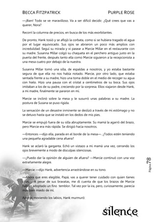 BECCA FITZPATRICK PURPLE ROSE
Página78
—¡Bien! Todo se ve maravilloso. Va a ser difícil decidir. ¿Qué crees que vas a
querer, Nora?
Recorrí la columna de precios, en busca de los más exorbitantes.
De pronto, Hank tosió y se aflojó la corbata, como si se hubiera tragado el agua
por el lugar equivocado. Sus ojos se abrieron un poco más amplios con
incredulidad. Seguí su mirada y vi pasear a Marcie Millar en el restaurante con
su madre. Susanna Millar colgó su chaqueta en el perchero antiguo justo en la
puerta del frente, después tanto ella como Marcie siguieron a la recepcionista a
una mesa cuatro por debajo de la nuestra.
Susanna Millar tomó una silla, de espaldas a nosotros, y yo estaba bastante
segura de que ella no nos había notado. Marcie, por otro lado, que estaba
sentada frente a su madre, hizo una toma doble en el medio de recoger su agua
con hielo. Hizo una pausa con el cristal a centímetros de su boca. Sus ojos
imitaban a los de su padre, creciendo por la sorpresa. Ellos viajaron desde Hank,
a mi madre, finalmente se pararon en mí.
Marcie se inclinó sobre la mesa y le susurró unas palabras a su madre. La
postura de Susana se puso rígida.
La sensación de un desastre inminente se deslizó a través de mi estómago y no
se detuvo hasta que se instaló en los dedos de mis pies.
Marcie se empujó fuera de su silla abruptamente. Su mamá la agarró del brazo,
pero Marcie era más rápida. Se dirigió hacia nosotros.
—Entonces —dijo ella, parada en el borde de la mesa—. ¿Todos estén teniendo
una pequeña agradable cena afuera?
Hank se aclaró la garganta. Echó un vistazo a mi mamá una vez, cerrando los
ojos brevemente a modo de disculpas silenciosas.
—¿Puedo dar la opinión de alguien de afuera? —Marcie continuó con una voz
extrañamente alegre.
—Marcie —dijo Hank, advertencia arrastrándose en su tono.
—Ahora que eres elegible, Papá, vas a querer tener cuidado con quien tienes
citas. —A pesar de sus bravatas, me di cuenta de que los brazos de Marcie
habían adoptado un fino temblor. Tal vez por la ira, pero, curiosamente, parecía
más bien miedo de mí.
Apenas moviendo los labios, Hank murmuró:
 