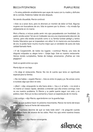 BECCA FITZPATRICK PURPLE ROSE
Página79
—Te estoy pidiendo amablemente que vayas de nuevo con tu madre y disfrutes
de tu comida. Podemos hablar de esto después.
No siendo disuadida, Marcie continuó:
—Esto va a sonar duro, pero te ahorrará un montón de dolor al final. Algunas
mujeres son buscadoras de oro. Sólo te quieren por tu dinero. —Su mirada fija
sólidamente en mi mamá.
Miré a Marcie, e incluso podía sentir mis ojos parpadeando con hostilidad. ¡Su
padre vendía autos! Tal vez en Coldwater esa era una impresionante elección de
carrera, ¡pero ella estaba actuando como si su familia tuviese pedigrí y tantos
fondos fiduciarios que se tropezaban con ellos! Si mi mamá era una buscadora
de oro, lo podía hacer mucho-mucho-mejor que un vendedor de autos de mala
calidad llamado Hank.
—Y de Coopersmith, de todos los lugares —continuó Marcie, una nota de
disgusto eclipsaba su alegre tono—. Golpe bajo. Este es nuestro restaurante.
Hemos tenido cumpleaños, fiestas de trabajo, aniversarios. ¿Podrías ser más
pegajoso?
Hank se apretó entre sus ojos.
Mamá dijo en voz baja:
—Yo elegí el restaurante, Marcie. No me di cuenta que tenía un significado
especial para tu familia.
—No me hables —espetó Marcie—. Esto es entre mi papá y yo. No actúes como
si tuvieses algo que decir en esto.
—¡Bien! —dije, empujando la silla hacia atrás—. Voy a ir al baño. —Le envié a
mi mamá un vistazo rápido, dándole a entender que ella viniera conmigo. Este
no era nuestro problema. Si Marcie y su padre quería seguir con esto, y en
público, bien. Pero yo no iba a sentarme y hacer un espectáculo de mí misma.
—Iré contigo —dijo Marcie, agarrándome con la guardia baja.
Antes de que pudiera hacer mi próximo movimiento, Marcie me tomó del brazo
y me impulsó hacia el frente del restaurante.
—¿Te importaría decirme de qué se trata todo esto? —le pregunté cuando
estábamos fuera del alcance de los oídos. Moví mis ojos entre nuestros brazos
entrelazados.
—Una tregua —dijo Marcie convergente.
 