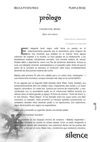 BECCA FITZPATRICK PURPLE ROSE
Página8
COLDWATER, MAINE
Hace tres meses
Traducido por Susanauribe
Corregido por majo2340
l elegante Audi negro rodó hacia un puesto en el
estacionamiento pasando por el cementerio, pero ninguno de
los tres hombres que estaban en el interior tenía alguna
intención de respetar a la muerte. La hora pasaba de la medianoche, y los
alrededores estaban oficialmente cerrados. Una extraña neblina de verano
flotaba débil y deprimente, como una fila de fantasmas alzándose. Incluso la
luna, una delgada creciente, asemejándose a un parpado caído. Antes de que el
polvo de la carretera se asentara, el conductor saltó fuera, inmediatamente
abriendo las dos puertas traseras del coche.
Blakely salió primero. Él, alto con cabello gris y un rostro duro, rectangular —
casi treinta años humanos, aunque marcaba más viejo en la cuenta Nefilim.
Él era seguido por el segundo Nefil llamado Hank Millar. Hank, también, era
extraordinariamente alto con cabello rubio, impactantes ojos azules, y un buen
aspecto carismático. Su credo era: ―justicia por encima de misericordia‖, y eso,
combinado con su ascendente poder en el inframundo Nefilim durante los
últimos años, le había ganado su apoyo ―El Puño de Justicia‖, ―Puño de Acero‖ y,
el más famoso, ―Mano Negra‖. Él era llamado entre los suyos como una líder
visionario, un salvador. Hank encontró su nervioso parloteo emocionante; un
verdadero dictador tenía absoluto poder y no oposiciones. Con optimismo,
algún día él podría vivir según sus expectativas.
Hank salió y encendió un cigarrillo, dando una honda calada.
—¿Están mis hombres reunidos?
—Diez hombres en los bosques encima de nosotros —Blakely respondió—.
Otros diez hombres en coches en ambas salidas. Cinco se están dirigiendo a
varios puntos dentro del cementerio; tres solamente dentro de las puertas del
mausoleo, y dos por el cerco. Nada más, y tendremos que revelarnos nosotros.
E
 