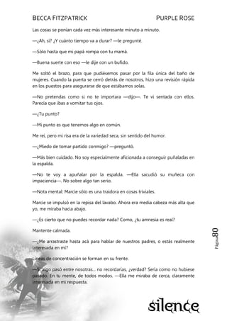 BECCA FITZPATRICK PURPLE ROSE
Página80
Las cosas se ponían cada vez más interesante minuto a minuto.
—¿Ah, sí? ¿Y cuánto tiempo va a durar? —le pregunté.
—Sólo hasta que mi papá rompa con tu mamá.
—Buena suerte con eso —le dije con un bufido.
Me soltó el brazo, para que pudiésemos pasar por la fila única del baño de
mujeres. Cuando la puerta se cerró detrás de nosotros, hizo una revisión rápida
en los puestos para asegurarse de que estábamos solas.
—No pretendas como si no te importara —dijo—. Te vi sentada con ellos.
Parecía que ibas a vomitar tus ojos.
—¿Tu punto?
—Mi punto es que tenemos algo en común.
Me reí, pero mi risa era de la variedad seca, sin sentido del humor.
—¿Miedo de tomar partido conmigo? —preguntó.
—Más bien cuidado. No soy especialmente aficionada a conseguir puñaladas en
la espalda.
—No te voy a apuñalar por la espalda. —Ella sacudió su muñeca con
impaciencia—. No sobre algo tan serio.
—Nota mental: Marcie sólo es una traidora en cosas triviales.
Marcie se impulsó en la repisa del lavabo. Ahora era media cabeza más alta que
yo, me miraba hacia abajo.
—¿Es cierto que no puedes recordar nada? Como, ¿tu amnesia es real?
Mantente calmada.
—¿Me arrastraste hasta acá para hablar de nuestros padres, o estás realmente
interesada en mí?
Líneas de concentración se forman en su frente.
—Si algo pasó entre nosotras... no recordarías, ¿verdad? Sería como no hubiese
pasado. En tu mente, de todos modos. —Ella me miraba de cerca, claramente
interesada en mi respuesta.
 