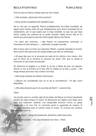 BECCA FITZPATRICK PURPLE ROSE
Página81
Puse los ojos en blanco. Estaba cada vez más irritada.
—Sólo escúpelo. ¿Qué pasó entre nosotras?
—Estoy siendo completamente hipotética aquí.
No lo creo por un segundo. Marcie probablemente me había humillado, de
alguna gran manera antes de que desapareciera, pero ahora necesitaba de mi
colaboración, por lo que espera que lo haya olvidado. Lo que sea que haya
hecho, estaba casi contenta de no poder recordar. Había mucho más en mi
mente que preocuparme que del último golpe ofensivo de Marcie.
—Es cierto que entonces… —dijo Marcie, no exactamente sonriendo, ni
frunciendo el ceño tampoco—… realmente no podes recordar.
Abrí la boca, pero no tenía una respuesta. Mentir, y quedar atrapada en el acto,
diría mucho más acerca de mis inseguridades que sólo ser enfrentada.
—Mi papá dijo que no te acuerdas de nada de los últimos cinco meses. ¿Por
qué el tramo de la amnesia se remonta tan atrás? ¿Por qué no desde el
momento en que fuiste secuestrada?
Mi tolerancia ha llegado a su límite. Si yo iba a hablar de esto con alguien,
Marcie no era la primera en la lista. Ella no estaba en la lista, y punto. —No
tengo tiempo para esto. Voy a volver a la mesa.
—Sólo estoy tratando de obtener información.
—¿Alguna vez consideraste que no es de tu incumbencia? —le dije, como
despedida.
—¿Me estás diciendo que no te acuerdas de Patch? —exclamó ella.
Patch.
Tan pronto como su nombre salió de los labios de Marcie, la misma inquietante
sombra de negro eclipso mi visión. Se desvaneció tan rápido como llegó, pero
dejó una impresión. Caliente, una inexplicable emoción. Como un golpe
inesperado a la cara. Por un momento perdí la capacidad de respirar. El
pinchazo irradiaba todo el camino hasta el hueso. Yo conocía ese nombre.
Había algo sobre él...
—¿Qué dijiste? —pregunté lentamente, dándome vuelta hacia atrás.
—Ya me escuchaste. —Sus ojos estudiaron los míos—. Patch.
 