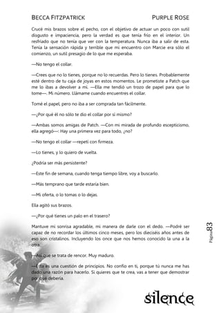 BECCA FITZPATRICK PURPLE ROSE
Página83
Crucé mis brazos sobre el pecho, con el objetivo de actuar un poco con sutil
disgusto e impaciencia, pero la verdad es que tenía frío en el interior. Un
resfriado que no tenía que ver con la temperatura. Nunca iba a salir de esta.
Tenía la sensación rápida y terrible que mi encuentro con Marcie era sólo el
comienzo, un sutil presagio de lo que me esperaba.
—No tengo el collar.
—Crees que no lo tienes, porque no lo recuerdas. Pero lo tienes. Probablemente
esté dentro de tu caja de joyas en estos momentos. Le prometiste a Patch que
me lo ibas a devolver a mí. —Ella me tendió un trozo de papel para que lo
tome—. Mi número. Llámame cuando encuentres el collar.
Tomé el papel, pero no iba a ser comprada tan fácilmente.
—¿Por qué él no sólo te dio el collar por sí mismo?
—Ambas somos amigas de Patch. —Con mi mirada de profundo escepticismo,
ella agregó—: Hay una primera vez para todo, ¿no?
—No tengo el collar —repetí con firmeza.
—Lo tienes, y lo quiero de vuelta.
¿Podría ser más persistente?
—Este fin de semana, cuando tenga tiempo libre, voy a buscarlo.
—Más temprano que tarde estaría bien.
—Mi oferta, o lo tomas o lo dejas.
Ella agitó sus brazos.
—¿Por qué tienes un palo en el trasero?
Mantuve mi sonrisa agradable, mi manera de darle con el dedo. —Podré ser
capaz de no recordar los últimos cinco meses, pero los dieciséis años antes de
eso son cristalinos. Incluyendo los once que nos hemos conocido la una a la
otra.
—Así que se trata de rencor. Muy maduro.
—Esta es una cuestión de principios. No confío en ti, porque tú nunca me has
dado una razón para hacerlo. Si quieres que te crea, vas a tener que demostrar
por qué debería.
 