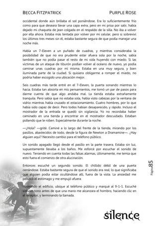 BECCA FITZPATRICK PURPLE ROSE
Página85
occidental donde aún brillaba el sol poniéndose. Era lo suficientemente frío
como para que deseara llevar una capa extra, pero en mi prisa por salir, había
dejado mi chaqueta de jean colgada en el respaldo de la silla. No iba a volver
por ella ahora. Estaba más tentada por volver por mi celular, pero si sobreviví
los últimos tres meses sin él, estaba bastante segura de que podía manejar una
noche más.
Había un 7-Eleven a un puñado de cuadras, y mientras consideraba la
posibilidad de que no era prudente estar afuera sola por la noche, sabía
también que no podía pasar el resto de mi vida huyendo con miedo. Si las
víctimas de un ataque de tiburón podían volver al océano de nuevo, yo podía
caminar unas cuadras por mí misma. Estaba en una muy segura, y bien
iluminada parte de la ciudad. Si quisiera obligarme a romper el miedo, no
podría haber escogido una ubicación mejor.
Seis cuadras más tarde entré en el 7-Eleven, la puerta sonando mientras lo
hacía. Estaba tan absorta en mis pensamientos, me tomó un par de pasos para
darme cuenta de que algo andaba mal. La tienda estaba extrañamente
tranquila. Pero sabía que no estaba sola, había visto cabezas por la ventana de
vidrio mientras había cruzado el estacionamiento. Cuatro hombres, por lo que
había sido capaz de decir. Pero todos habían desaparecido, y rápido. Incluso el
mostrador de la entrada se quedó sin vigilancia. Yo no recordaba haber
caminado en una tienda y encontrar en el mostrador descuidado. Estaban
pidiendo que le roben. Especialmente durante la noche.
—¿Hola? —grité. Caminé a lo largo del frente de la tienda, mirando por los
pasillos, abastecidos de todo, desde la figura de Newton a Dramamine—. ¿Hay
alguien aquí? Necesito cambio para el teléfono público.
Un sonido apagado llegó desde el pasillo en la parte trasera. Estaba sin luz,
supuestamente llevaba a los baños. Me esforcé por escuchar el sonido de
nuevo. Teniendo en cuenta todas las falsas alarmas, últimamente, me temía que
esto fuera el comienzo de otra alucinación.
Entonces escuché un segundo sonido. El chillido débil de una puerta
cerrándose. Estaba bastante segura de que el sonido era real, lo que significaba
que alguien podía estar ocultándose allí, fuera de la vista. La ansiedad me
pellizcó el estómago y me empujó afuera.
Rodeando el edificio, ubique al teléfono público y marqué al 9-1-1. Escuché
solo un tono antes de que una mano me alcanzara el hombro, haciendo clic en
el receptor, y terminando la llamada.
 