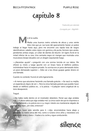 BECCA FITZPATRICK PURPLE ROSE
Página86
Traducido por elamela
Corregido por ~NightW~
e di la vuelta.
Medía unos buenos metro ochenta de altura y unos veinte
kilos más que yo. Las luces del aparcamiento hacían un pobre
trabajo al llegar hasta aquí, pero me encontré una rápida lista de rasgos
identificativos: cabello rubio-rojizo con gomina y de punta, llorosos ojos azules,
pendientes ambas orejas, un collar de dientes de tiburón. Un ligero Acné en la
mitad inferior de su cara. Una camiseta negra sin mangas que mostraba unos
musculosos bíceps tatuados con un dragón expulsando fuego.
—¿Necesitas ayuda? —preguntó con una sonrisa torcida en sus labios. Me
ofreció su móvil, y luego apuntó con un brazo hacia el teléfono público,
inclinándose hacia mi espacio privado. Su sonrisa era un poco demasiado dulce,
un poco demasiado superior—. Odio ver a las chicas guapas gastar dinero en
una llamada.
Cuando no contesté, frunció el ceño ligeramente.
—A menos que estuvieras haciendo una llamada gratuita. —Se rascó su mejilla,
un espectáculo digno de ver—. Pero la única llamada gratuita que puedes hacer
desde un teléfono público es… a la policía. —Cualquier rastro angelical de su
tono desapareció.
Tragué.
—No había nadie dentro en el mostrador delantero. Pensé que algo andaba
mal. —Y ahora sabía que algo andaba mal. La única razón de que le importara si
estaba llamando a la policía era si su mayor interés era mantenerse alejado de
ellos, muy lejos. ¿Un robo, entonces?
—Déjame hacer esto sencillo para ti —dijo, encorvándose hacia abajo y
poniendo su rostro cerca del mío, como si tuviera cinco años y necesitara una
instrucción lenta y clara—. Vuelve a tu coche y sigue conduciendo.
M
 