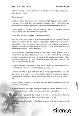 BECCA FITZPATRICK PURPLE ROSE
Página89
corazón invisible con su dedo. Viendo la afectada mirada de mi cara, se rio
entre dientes—. Siete.
Me volví y corrí.
Escuché un coche aproximándose por la carretera principal, y empecé a gritar y
a sacudir mis brazos. Pero aún estaba demasiado lejos, y el coche pasó
velozmente, el traqueteo de su motor desapareciendo alrededor de la curva.
Cuando llegué a la carretera, miré a la derecha, y luego a la izquierda. Con una
decisión apresurada, me volví hacia Coopersmith.
—Lista o no, allá voy —oí gritar a Gabe detrás de mí.
Moví mis brazos más fuerte, al oír el irritante golpe de mis zapatillas de ballet
contra el pavimento. Quería echar un vistazo sobre mi hombro y ver como de
lejos estaba él, pero me obligué a concentrarme en la curva de la carretera de
adelante. Traté de mantener la mayor distancia posible entre Gabe y yo. Un
coche vendría pronto. Tenía que hacerlo.
—¿Eso es lo más rápido que puedes ir? —No podría haber estado a más de
veinte metros por detrás. Peor aún, su voz no sonaba cansada. Me di cuenta del
horrible pensamiento de que ni siquiera lo estaba intentando. Estaba
disfrutando del gato y el ratón, y mientras me cansaba más y más con cada
paso, se emocionaba más y más.
—¡Sigue adelante! —murmuró—. Pero no te canses. No será divertido si no
puedes ofrecer resistencia cuando te atrape. Quiero jugar.
Adelante, escuché el gran estruendo de un motor aproximándose. Los faros
aparecieron a la vista, y me moví hacia la mitad de la carretera, agitando
frenéticamente mis brazos. Gabe no me haría daño con un testigo mirando.
¿No?
—¡Alto! —grité, continuando las señas a lo que ahora podía ver que era una
camioneta acercándose.
El conductor frenó a mi lado, bajando su ventanilla. Era de mediana edad con
una camisa de franela y un fuerte olor a pescado del embarcadero.
—¿Qué pasa? —preguntó. Su mirada se movió por encima de mi hombro,
donde sentí la presencia de Gabe con un frio crujido en el aire.
—Sólo jugando al escondite —dijo Gabe, lanzando su brazo alrededor de mis
hombros.
 