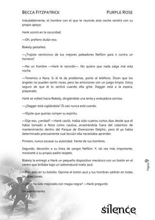 BECCA FITZPATRICK PURPLE ROSE
Página9
Indudablemente, el hombre con el que te reunirás esta noche vendrá con su
propio apoyo.
Hank sonrió en la oscuridad.
—Oh, prefiero dudar eso.
Blakely pestañeó.
—¿Trajiste veinticinco de tus mejores peleadores Nefilim para ir contra un
hombre?
—No un hombre —Hank le recordó—. No quiero que nada salga mal esta
noche.
—Tenemos a Nora. Si él te da problemas, ponlo al teléfono. Dicen que los
ángeles no pueden sentir roces, pero las emociones son un juego limpio. Estoy
seguro de que él lo sentirá cuando ella grite. Dagger está a la espera,
preparado.
Hank se volteó hacia Blakely, dirigiéndole una lenta y evaluadora sonrisa.
—¿Dagger está vigilándola? Él casi nunca está cuerdo.
—Dijiste que querías romper su espíritu.
—Dije eso, ¿verdad? —Hank caviló. Había sido cuatros cortos días desde que él
había tomado a Nora como cautiva, arrastrándola fuera del cobertizo de
mantenimiento dentro del Parque de Diversiones Delphic, pero él ya había
determinado precisamente cual lección ella necesitaba aprender.
Primero, nunca socavar su autoridad frente de sus hombres.
Segundo, devoción a su línea de sangre Nefilim. Y, tal vez más importante,
mostrarte a su propio padre respeto.
Blakely le entregó a Hank un pequeño dispositivo mecánico con un botón en el
centro que brillaba bajo un sobrenatural matiz azul.
—Pon esto en tu bolsillo. Oprime el botón azul y tus hombres saldrán en todas
las direcciones.
—¿Esto ha sido mejorado con magia negra? —Hank preguntó.
Un asentimiento.
 