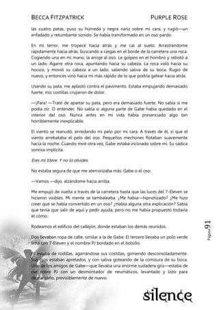 BECCA FITZPATRICK PURPLE ROSE
Página91
las cuatro patas, puso su húmeda y negra nariz sobre mi cara, y rugió—un
enfadado y retumbante sonido. Se había transformado en un oso pardo.
En mi terror, me tropecé hacia atrás y me caí al suelo. Arrastrándome
rápidamente hacia atrás, buscando a ciegas en el borde de la carretera una roca.
Cogiendo una en mi mano, la arroje al oso. Le golpeo en el hombro y rebotó a
un lado. Agarre otra roca, apuntando hacia su cabeza. La roca voló hacia su
hocico, y movió su cabeza a un lado, saliendo saliva de su boca. Rugió de
nuevo, y entonces vino hacia mí más rápido de lo que podría gatear hacia atrás.
Usando su pata, me aplastó contra el pavimento. Estaba empujando demasiado
fuerte, mis costillas crujieron de dolor.
—¡Para! —Traté de apartar su pata, pero era demasiado fuerte. No sabía si me
podía oír. O entender. No sabía si alguna parte de Gabe había quedado en el
interior del oso. Nunca antes en mi vida había presenciado algo tan
horriblemente inexplicable.
El viento se reanudó, enredando mi pelo por mi cara. A través de él, vi que el
viento arrebataba el pelo del oso. Pequeños mechones flotaban suavemente
hacia la noche. Cuando miré otra vez, Gabe estaba inclinado sobre mí. Su sádica
sonrisa implícita.
Eres mi títere. Y no lo olvides.
No estaba segura de que me aterrorizaba más: Gabe o el oso.
—Vamos —dijo, alzándome hacia arriba.
Me empujó de vuelta a través de la carretera hasta que las luces del 7-Eleven se
hicieron visibles. Mi mente se tambaleaba. ¿Me había—hipnotizado? ¿Me hizo
creer que se había convertido en un oso? ¿Había alguna otra explicación? Sabía
que tenía que salir de aquí y pedir ayuda, pero no me había propuesto todavía
el cómo.
Rodeamos el edificio del callejón, donde estaban los demás reunidos.
Dos llevaban ropa de calle, similar a la de Gabe. El tercero llevaba un polo verde
lima con 7-Eleven y el nombre PJ bordado en el bolsillo.
PJ estaba de rodillas, agarrándose sus costillas, gimiendo desconsoladamente.
Sus ojos estaban apretados, y con saliva goteando de la comisura de su boca.
Uno de los amigos de Gabe—que llevaba una enorme sudadera gris—estaba de
pie sobre PJ con un desmontador de neumáticos, levantado y listo para
descargarlo, previsiblemente de nuevo.
 