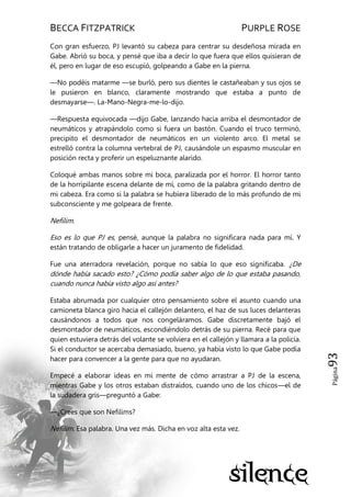 BECCA FITZPATRICK PURPLE ROSE
Página93
Con gran esfuerzo, PJ levantó su cabeza para centrar su desdeñosa mirada en
Gabe. Abrió su boca, y pensé que iba a decir lo que fuera que ellos quisieran de
él, pero en lugar de eso escupió, golpeando a Gabe en la pierna.
—No podéis matarme —se burló, pero sus dientes le castañeaban y sus ojos se
le pusieron en blanco, claramente mostrando que estaba a punto de
desmayarse—. La-Mano-Negra-me-lo-dijo.
—Respuesta equivocada —dijo Gabe, lanzando hacia arriba el desmontador de
neumáticos y atrapándolo como si fuera un bastón. Cuando el truco terminó,
precipito el desmontador de neumáticos en un violento arco. El metal se
estrelló contra la columna vertebral de PJ, causándole un espasmo muscular en
posición recta y proferir un espeluznante alarido.
Coloqué ambas manos sobre mi boca, paralizada por el horror. El horror tanto
de la horripilante escena delante de mí, como de la palabra gritando dentro de
mi cabeza. Era como si la palabra se hubiera liberado de lo más profundo de mi
subconsciente y me golpeara de frente.
Nefilim.
Eso es lo que PJ es, pensé, aunque la palabra no significara nada para mí. Y
están tratando de obligarle a hacer un juramento de fidelidad.
Fue una aterradora revelación, porque no sabía lo que eso significaba. ¿De
dónde había sacado esto? ¿Cómo podía saber algo de lo que estaba pasando,
cuando nunca había visto algo así antes?
Estaba abrumada por cualquier otro pensamiento sobre el asunto cuando una
camioneta blanca giro hacia el callejón delantero, el haz de sus luces delanteras
causándonos a todos que nos congeláramos. Gabe discretamente bajó el
desmontador de neumáticos, escondiéndolo detrás de su pierna. Recé para que
quien estuviera detrás del volante se volviera en el callejón y llamara a la policía.
Si el conductor se acercaba demasiado, bueno, ya había visto lo que Gabe podía
hacer para convencer a la gente para que no ayudaran.
Empecé a elaborar ideas en mi mente de cómo arrastrar a PJ de la escena,
mientras Gabe y los otros estaban distraídos, cuando uno de los chicos—el de
la sudadera gris—preguntó a Gabe:
—¿Crees que son Nefilims?
Nefilim. Esa palabra. Una vez más. Dicha en voz alta esta vez.
 