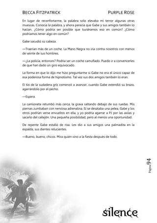 BECCA FITZPATRICK PURPLE ROSE
Página94
En lugar de reconfortarme, la palabra solo elevaba mi terror algunas otras
muescas. Conocía la palabra, y ahora parecía que Gabe y sus amigos también lo
hacían. ¿Cómo podría ser posible que tuviéramos eso en común? ¿Cómo
podríamos tener algo en común?
Gabe sacudió su cabeza.
—Traerían más de un coche. La Mano Negra no iría contra nosotros con menos
de veinte de sus hombres.
—¿La policía, entonces? Podría ser un coche camuflado. Puedo ir a convencerles
de que han dado un giro equivocado.
La forma en que lo dijo me hizo preguntarme si Gabe no era el único capaz de
esa poderosa forma de hipnotismo. Tal vez sus dos amigos también lo eran.
El tío de la sudadera gris comenzó a avanzar, cuando Gabe extendió su brazo,
agarrándolo por el pecho.
—Espera.
La camioneta retumbó más cerca, la grava saltando debajo de sus ruedas. Mis
piernas zumbaban con nerviosa adrenalina. Si se desataba una pelea, Gabe y los
otros podrían verse envueltos en ella, y yo podría agarrar a PJ por las axilas y
sacarlo del callejón. Una pequeña posibilidad, pero al menos una oportunidad.
De repente Gabe estalló de risa. Les dio a sus amigos una palmadita en la
espalda, sus dientes relucientes.
—Bueno, bueno, chicos. Mira quién vino a la fiesta después de todo.
 