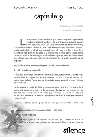 BECCA FITZPATRICK PURPLE ROSE
Página95
Traducido por CyeLy DiviNNa
Corregido por Marina012
a camioneta blanca se detuvo y el motor se apagó. La puerta del
conductor se abrió, y a través de la granulada oscuridad, alguien
salió. Masculino. Alto. Con unos pantalones de mezclilla sueltos y
una camiseta de béisbol blanca y azul marina doblada hasta los codos. Su rostro
estaba oculto bajo el ala de una gorra de béisbol, pero vi la fuerte línea de la
mandíbula y la forma de su boca, y la imagen me sacudió como una corriente
de electricidad. El flash de negro estallando en la parte trasera de mi mente era
tan intenso, que el color manchó completamente mi visión durante varios
segundos.
—¿Decidiste unirte a nosotros después de todo? —Gabe le dijo.
El recién llegado no respondió.
—Éste está ofreciendo resistencia —continuó Gabe, conduciendo la punta de su
zapato sobre P. J. quien aún estaba enrollado en una bola en el suelo—. No
quiere jurar lealtad. Piensa que es demasiado bueno para mí. Y esto, viniendo
de un mestizo.
La risa circulaba través de Gabe y sus dos amigos, pero si el conductor de la
camioneta captó la broma, no lo demostró. Deslizando sus manos en los
bolsillos, nos estudió en silencio. Pensé que su mirada se demoró un poco más
en mí, pero yo estaba tan nerviosa, que podría haber visto algo que no estaba
realmente allí.
—¿Por qué está ella aquí? —preguntó en voz baja, levantando la barbilla hacia
mí.
—Lugar equivocado, momento equivocado —dijo Gabe.
—Ahora ella es un testigo.
—Le dije que siguiera conduciendo. —¿Era sólo yo, o Gabe sonaba a la
defensiva? Era la primera vez en todas las noches que alguien, aunque fuera de
L
 