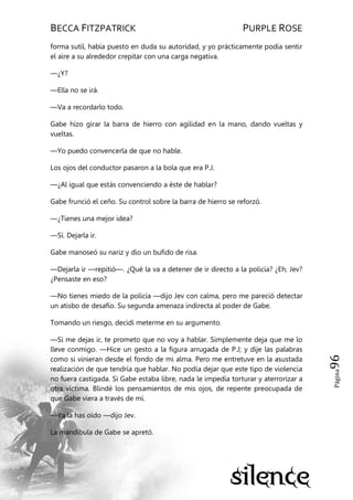 BECCA FITZPATRICK PURPLE ROSE
Página96
forma sutil, había puesto en duda su autoridad, y yo prácticamente podía sentir
el aire a su alrededor crepitar con una carga negativa.
—¿Y?
—Ella no se irá.
—Va a recordarlo todo.
Gabe hizo girar la barra de hierro con agilidad en la mano, dando vueltas y
vueltas.
—Yo puedo convencerla de que no hable.
Los ojos del conductor pasaron a la bola que era P.J.
—¿Al igual que estás convenciendo a éste de hablar?
Gabe frunció el ceño. Su control sobre la barra de hierro se reforzó.
—¿Tienes una mejor idea?
—Sí. Dejarla ir.
Gabe manoseó su nariz y dio un bufido de risa.
—Dejarla ir —repitió—. ¿Qué la va a detener de ir directo a la policía? ¿Eh, Jev?
¿Pensaste en eso?
—No tienes miedo de la policía —dijo Jev con calma, pero me pareció detectar
un atisbo de desafío. Su segunda amenaza indirecta al poder de Gabe.
Tomando un riesgo, decidí meterme en su argumento.
—Si me dejas ir, te prometo que no voy a hablar. Simplemente deja que me lo
lleve conmigo. —Hice un gesto a la figura arrugada de P.J; y dije las palabras
como si vinieran desde el fondo de mi alma. Pero me entretuve en la asustada
realización de que tendría que hablar. No podía dejar que este tipo de violencia
no fuera castigada. Si Gabe estaba libre, nada le impedía torturar y aterrorizar a
otra víctima. Blindé los pensamientos de mis ojos, de repente preocupada de
que Gabe viera a través de mí.
—Ya la has oído —dijo Jev.
La mandíbula de Gabe se apretó.
 