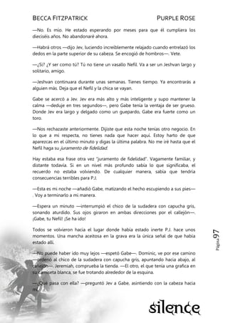 BECCA FITZPATRICK PURPLE ROSE
Página97
—No. Es mío. He estado esperando por meses para que él cumpliera los
dieciséis años. No abandonaré ahora.
—Habrá otros —dijo Jev, luciendo increíblemente relajado cuando entrelazó los
dedos en la parte superior de su cabeza. Se encogió de hombros—. Vete.
—¿Si? ¿Y ser como tú? Tú no tiene un vasallo Nefil. Va a ser un Jeshvan largo y
solitario, amigo.
—Jeshvan continuara durante unas semanas. Tienes tiempo. Ya encontrarás a
alguien más. Deja que el Nefil y la chica se vayan.
Gabe se acercó a Jev. Jev era más alto y más inteligente y supo mantener la
calma —deduje en tres segundos—, pero Gabe tenía la ventaja de ser grueso.
Donde Jev era largo y delgado como un guepardo, Gabe era fuerte como un
toro.
—Nos rechazaste anteriormente. Dijiste que esta noche tenías otro negocio. En
lo que a mí respecta, no tienes nada que hacer aquí. Estoy harto de que
aparezcas en el último minuto y digas la última palabra. No me iré hasta que el
Nefil haga su juramento de fidelidad.
Hay estaba esa frase otra vez ―juramento de fidelidad‖. Vagamente familiar, y
distante todavía. Si en un nivel más profundo sabía lo que significaba, el
recuerdo no estaba volviendo. De cualquier manera, sabía que tendría
consecuencias terribles para P.J.
—Esta es mi noche —añadió Gabe, matizando el hecho escupiendo a sus pies—
. Voy a terminarlo a mi manera.
—Espera un minuto —interrumpió el chico de la sudadera con capucha gris,
sonando aturdido. Sus ojos giraron en ambas direcciones por el callejón—.
¡Gabe, tu Nefil! ¡Se ha ido!
Todos se volvieron hacia el lugar donde había estado inerte P.J. hace unos
momentos. Una mancha aceitosa en la grava era la única señal de que había
estado allí.
—No puede haber ido muy lejos —espetó Gabe—. Dominic, ve por ese camino
—ordenó al chico de la sudadera con capucha gris, apuntando hacia abajo, al
callejón—. Jeremiah, comprueba la tienda. —El otro, el que tenía una grafica en
su camiseta blanca, se fue trotando alrededor de la esquina.
—¿Qué pasa con ella? —preguntó Jev a Gabe, asintiendo con la cabeza hacia
mí.
 