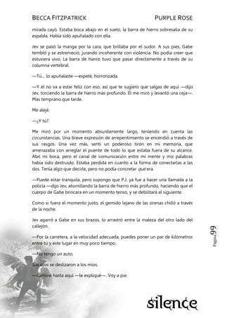 BECCA FITZPATRICK PURPLE ROSE
Página99
mirada cayó. Estaba boca abajo en el suelo, la barra de hierro sobresalía de su
espalda. Había sido apuñalado con ella.
Jev se pasó la manga por la cara, que brillaba por el sudor. A sus pies, Gabe
tembló y se estremeció, jurando incoherente con violencia. No podía creer que
estuviera vivo. La barra de hierro tuvo que pasar directamente a través de su
columna vertebral.
—Tú… lo apuñalaste —espeté, horrorizada.
—Y él no va a estar feliz con eso, así que te sugiero que salgas de aquí —dijo
Jev, torciendo la barra de hierro más profundo. Él me miró y levantó una ceja—.
Más temprano que tarde.
Me alejé.
—¿Y tú?
Me miró por un momento absurdamente largo, teniendo en cuenta las
circunstancias. Una breve expresión de arrepentimiento se encendió a través de
sus rasgos. Una vez más, sentí un poderoso tirón en mi memoria, que
amenazaba con arreglar el puente de todo lo que estaba fuera de su alcance.
Abrí mi boca, pero el canal de comunicación entre mi mente y mis palabras
había sido destruido. Estaba perdida en cuanto a la forma de conectarlas a las
dos. Tenía algo que decirle, pero no podía concretar qué era.
—Puede estar tranquila, pero supongo que P.J. ya fue a hacer una llamada a la
policía —dijo Jev, atornillando la barra de hierro más profundo, haciendo que el
cuerpo de Gabe brincara en un momento tenso, y se debilitará al siguiente.
Como si fuera el momento justo, el gemido lejano de las sirenas chilló a través
de la noche.
Jev agarró a Gabe en sus brazos, lo arrastró entre la maleza del otro lado del
callejón.
—Por la carretera, a la velocidad adecuada, puedes poner un par de kilómetros
entre tú y este lugar en muy poco tiempo.
—No tengo un auto.
Sus ojos se deslizaron a los míos.
—Caminé hasta aquí —le expliqué—. Voy a pie.
 