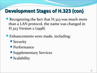 Development Stages of H.323 (con)Development Stages of H.323 (con)
Recognizing the fact that H.323 was much more
than a LAN protocol, the name was changed in
H.323 Version 2 (1998)
Enhancements were made, including:
Security
Performance
Supplementary Services
Scalability
10
 
