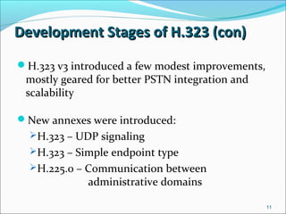 Development Stages of H.323 (con)Development Stages of H.323 (con)
H.323 v3 introduced a few modest improvements,
mostly geared for better PSTN integration and
scalability
New annexes were introduced:
H.323 – UDP signaling
H.323 – Simple endpoint type
H.225.0 – Communication between
administrative domains
11
 
